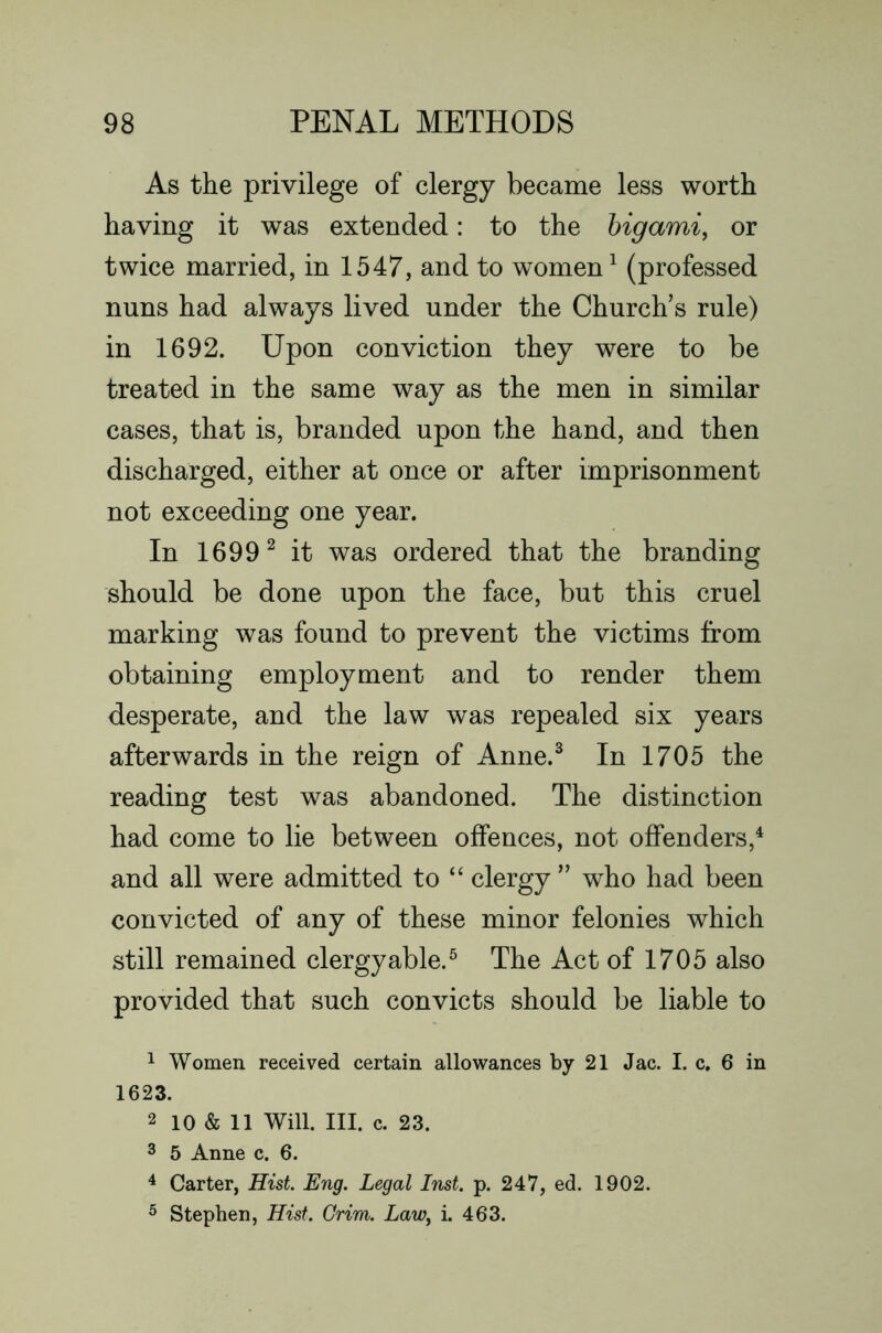 As the privilege of clergy became less worth having it was extended: to the higami, or twice married, in 1547, and to women ^ (professed nuns had always lived under the Church’s rule) in 1692. Upon conviction they were to be treated in the same way as the men in similar cases, that is, branded upon the hand, and then discharged, either at once or after imprisonment not exceeding one year. In 1699^ it was ordered that the branding should be done upon the face, but this cruel marking was found to prevent the victims from obtaining employment and to render them desperate, and the law was repealed six years afterwards in the reign of Anne.^ In 1705 the reading test was abandoned. The distinction had come to lie between offences, not offenders,^ and all were admitted to “ clergy ” who had been convicted of any of these minor felonies which still remained clergyable.^ The Act of 1705 also provided that such convicts should be liable to 1 Women received certain allowances by 21 Jac. I. c. 6 in 1623. 2 10 & 11 Will. HI. c. 23. 3 5 Anne c. 6. ^ Carter, Hist. Eng. Legal Inst. p. 247, ed. 1902. ^ Stephen, Hist. Grim. LaWy i. 463.