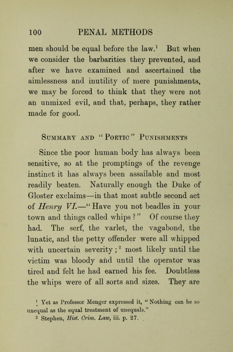 men should be equal before the lawd But when we consider the barbarities they prevented, and after we have examined and ascertained the aimlessness and inutility of mere punishments, we may be forced to think that they were not an unmixed evil, and that, perhaps, they rather made for good. Summary and “ Poetic Punishments Since the poor human body has always been sensitive, so at the promptings of the revenge instinct it has always been assailable and most readily beaten. Naturally enough the Duke of Gloster exclaims—in that most subtle second act of Henry VL—Have you not beadles in your town and things called whips ? ” Of course they had. The serf, the varlet, the vagabond, the lunatic, and the petty offender were all whipped with uncertain severity ; ^ most likely until the victim was bloody and until the operator was tired and felt he had earned his fee. Doubtless the whips were of all sorts and sizes. They are ^ Yet as Professor Menger expressed it, “ Nothing can be so unequal as the equal treatment of unequals.” 2 Stephen, Hist. Grim. Law, iii. p. 27. .