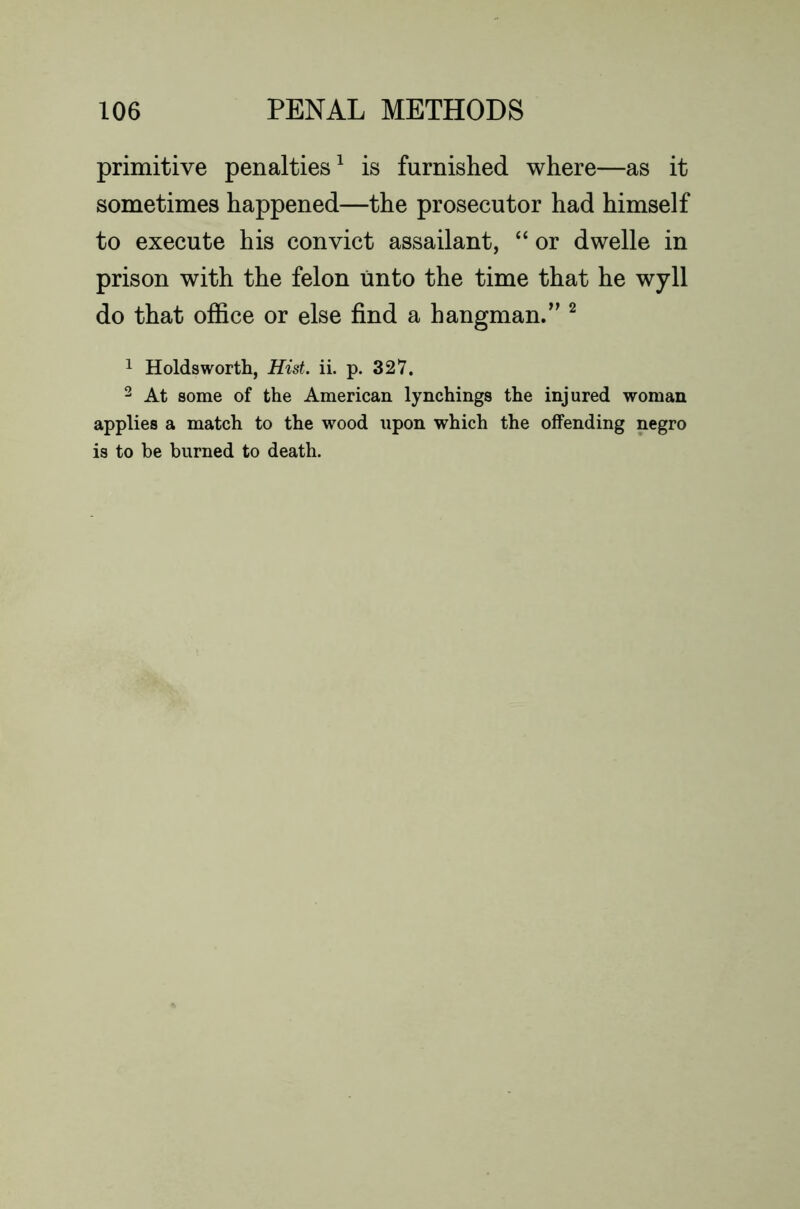 primitive penalties^ is furnished where—as it sometimes happened—the prosecutor had himself to execute his convict assailant, “ or dwelle in prison with the felon linto the time that he wyll do that office or else find a hangman.” ^ 1 Holds worth, Hist, ii. p. 327. 2 At some of the American lynchings the injured woman applies a match to the wood upon which the offending negro is to be burned to death.