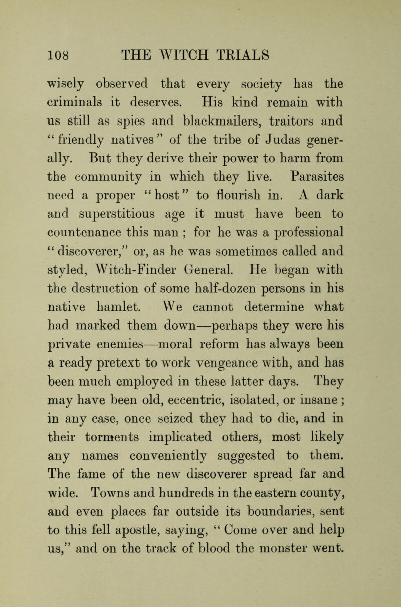 wisely observed that every society has the criminals it deserves. His kind remain with us still as spies and blackmailers, traitors and “ friendly natives ” of the tribe of Judas gener- ally. But they derive their power to harm from the community in which they live. Parasites need a proper “host” to flourish in. A dark and superstitious age it must have been to countenance this man ; for he was a professional “ discoverer,” or, as he was sometimes called and styled, Witch-Finder General. He began with the destruction of some half-dozen persons in his native hamlet. We cannot determine what had marked them down—perhaps they were his private enemies—moral reform has always been a ready pretext to work vengeance with, and has been much employed in these latter days. They may have been old, eccentric, isolated, or insane ; in any case, once seized they had to die, and in their torments implicated others, most likely any names conveniently suggested to them. The fame of the new discoverer spread far and wide. Towns and hundreds in the eastern county, and even places far outside its boundaries, sent to this fell apostle, saying, “ Come over and help us,” and on the track of blood the monster went.