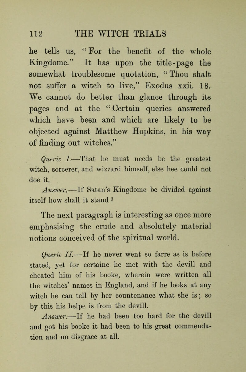 he tells us, “For the benefit of the whole Kingdome.” It has upon the title-page the somewhat troublesome quotation, “ Thou shalt not suffer a witch to live,” Exodus xxii. 18. We cannot do better than glance through its pages and at the “ Certain queries answered which have been and which are likely to be objected against Matthew Hopkins, in his way of finding out witches.” Querie I.—That he must needs be the greatest witch, sorcerer, and wizzard himself, else hee could not doe it. Answer,—If Satan’s Kingdome be divided against itself how shall it stand ? The next paragraph is interesting as once more emphasising the crude and absolutely material notions conceived of the spiritual world. Querie II.—If he never went so farre as is before stated, yet for certaine he met with the devill and cheated him of his booke, wherein were written all the witches’ names in England, and if he looks at any witch he can tell by her countenance what she is; so by this his helpe is from the devill. Answer.—If he had been too hard for the devill and got his booke it had been to his great commenda- tion and no disgrace at all.