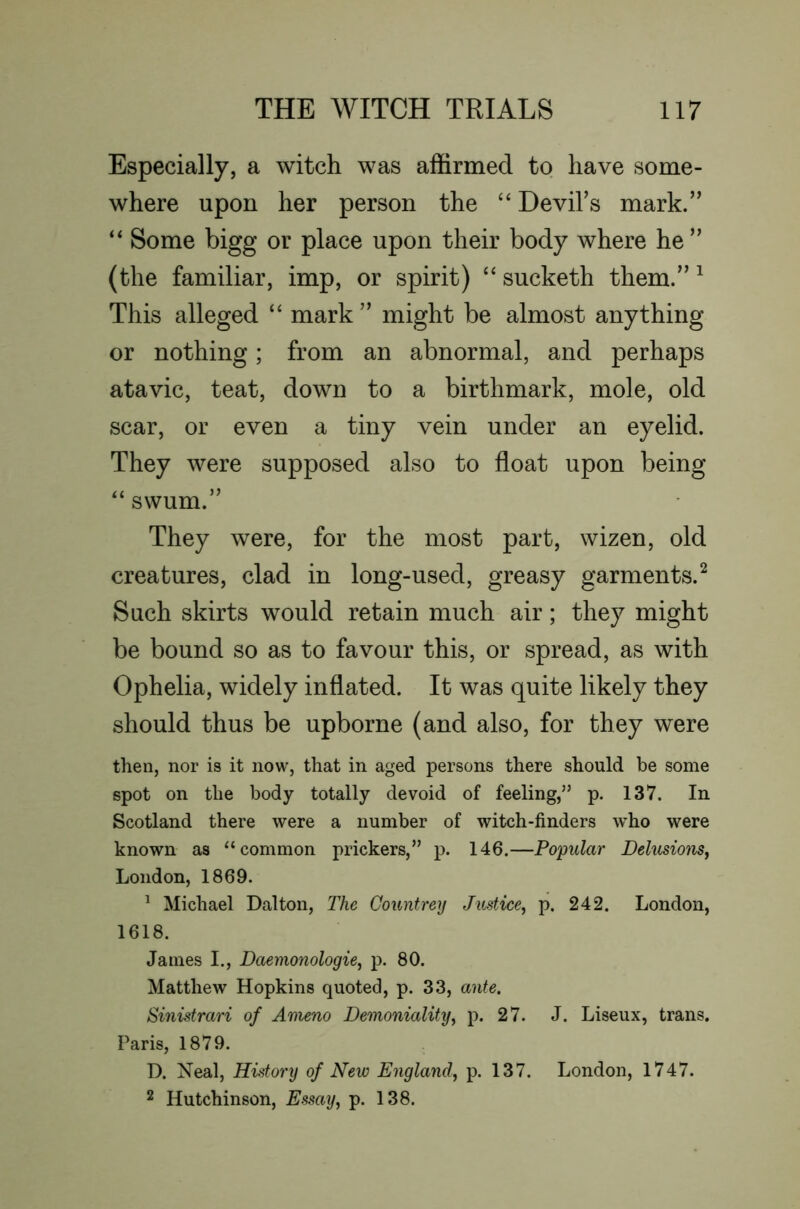 Especially, a witch was affirmed to have some- where upon her person the “ Devihs mark.” “ Some bigg or place upon their body where he ” (the familiar, imp, or spirit) “ sucketh them.” ^ This alleged “ mark ” might be almost anything or nothing; from an abnormal, and perhaps atavic, teat, down to a birthmark, mole, old scar, or even a tiny vein under an eyelid. They were supposed also to float upon being swum.” They were, for the most part, wizen, old creatures, clad in long-used, greasy garments.^ Such skirts would retain much air; they might be bound so as to favour this, or spread, as with Ophelia, widely inflated. It was quite likely they should thus be upborne (and also, for they were then, nor is it now, that in aged persons there should be some spot on the body totally devoid of feeling,” p. 137. In Scotland there were a number of witch-finders who were known as “common prickers,” p. 146.—Popular Delusions^ London, 1869. ^ Michael Dalton, The Gountrey Justice^ p. 242. London, 1618. James I., Daemonologie, p. 80. Matthew Hopkins quoted, p. 33, ante. Sinistrari of Ameno Demoniality^ p. 27. J. Liseux, trans, Paris, 1879. D. Neal, History of New England^ p. 137. London, 1747. 2 Hutchinson, Essay, p. 138.