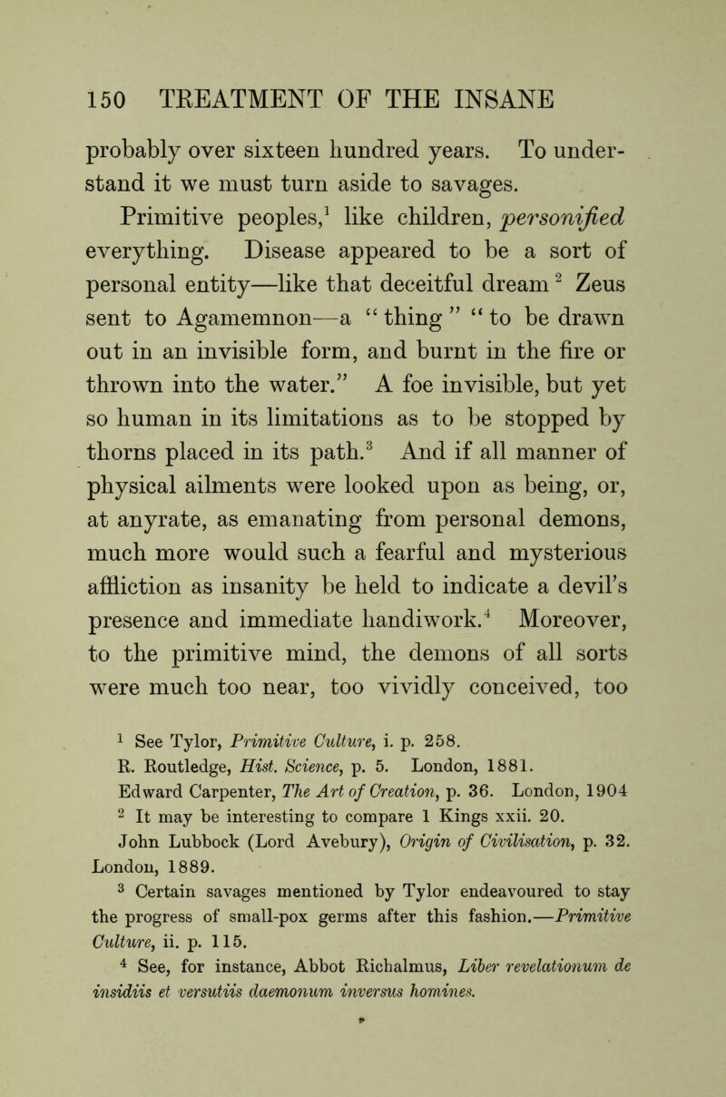 probably over sixteen hundred years. To under- stand it we must turn aside to savages. Primitive peoples/ like children, personified everything. Disease appeared to be a sort of personal entity—like that deceitful dream ^ Zeus sent to Agamemnon—a “ thing ” “to be drawn out in an invisible form, and burnt in the fire or thrown into the water.” A foe invisible, but yet so human in its limitations as to be stopped by thorns placed in its path.^ And if all manner of physical ailments were looked upon as being, or, at anyrate, as emanating from personal demons, much more would such a fearful and mysterious affliction as insanity be held to indicate a devihs presence and immediate handiwork.^ Moreover, to the primitive mind, the demons of all sorts were much too near, too vividly conceived, too 1 See Tylor, Primitive Culture, i. p. 258. E,. Koutledge, Hist. Science, p. 5. London, 1881. Edward Carpenter, The Art of Creation, p. 36. London, 1904 2 It may be interesting to compare 1 Kings xxii. 20. John Lubbock (Lord Avebury), Origin of Civilisation, p. 32. London, 1889. 3 Certain savages mentioned by Tylor endeavoured to stay the progress of small-pox germs after this fashion.—Primitive Culture, ii. p. 115. ^ See, for instance, Abbot Eichalmus, Liber revelationum de insidiis et versutiis daemonum inversus homines.