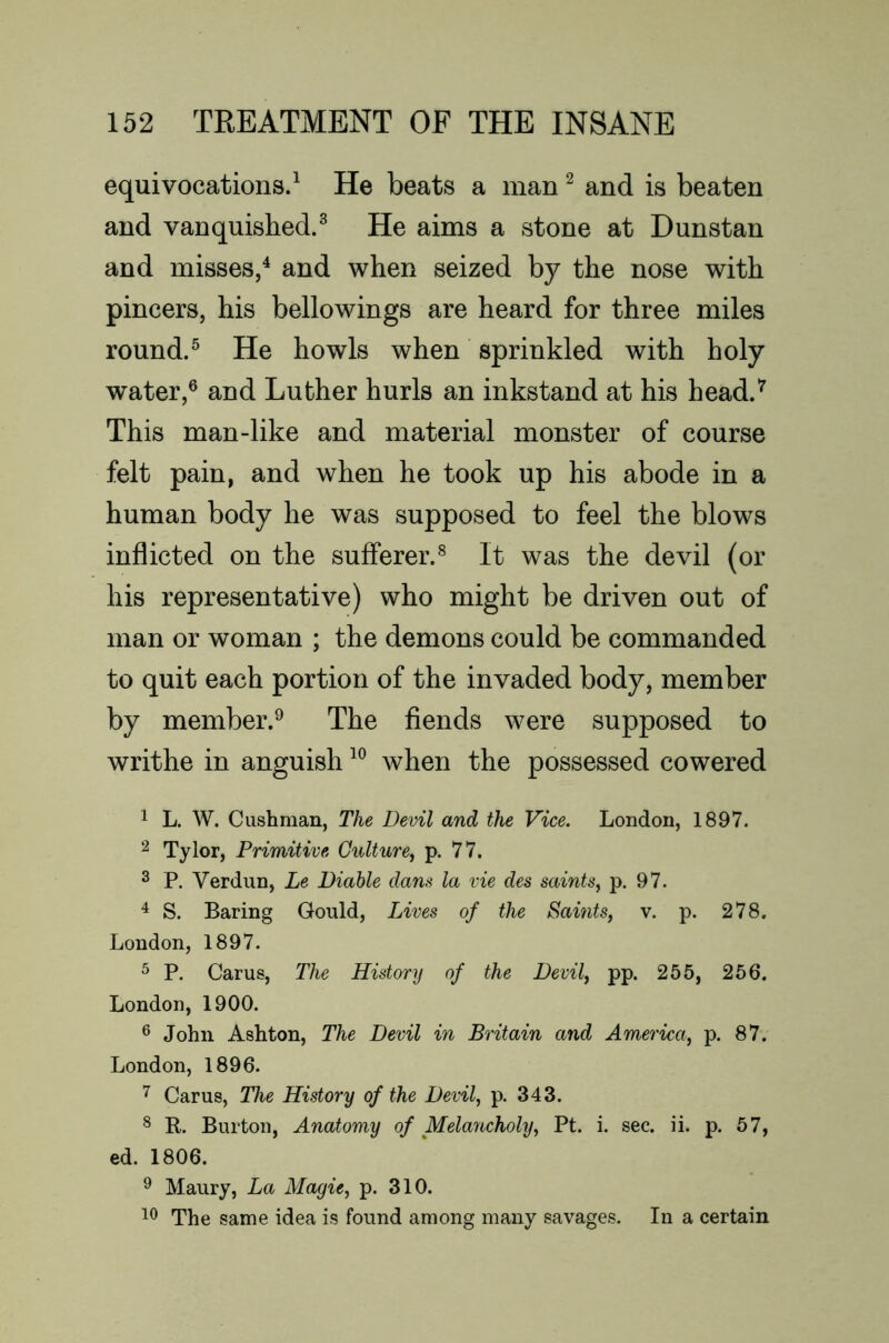 equivocations.^ He beats a man ^ and is beaten and vanquished.^ He aims a stone at Dunstan and misses,^ and when seized by the nose with pincers, his bellowings are heard for three miles round.^ He howls when sprinkled with holy water,® and Luther hurls an inkstand at his head.^ This man-like and material monster of course felt pain, and when he took up his abode in a human body he was supposed to feel the blows inflicted on the sufferer.® It was the devil (or his representative) who might be driven out of man or woman ; the demons could be commanded to quit each portion of the invaded body, member by member.® The fiends were supposed to writhe in anguish when the possessed cowered 1 L. W. Cushman, The Devil and the Vice. London, 1897. ^ Tylor, Primitive Culture^ p. 77. 2 P. Verdun, Le Diahle dans la vie des saints^ p. 97. ^ S. Baring Gould, Lives of the Saints, v. p. 278. London, 1897. ^ P. Cams, The History of the Devil, pp. 255, 256. London, 1900. ^ John Ashton, The Devil in Britain and America, p. 87. London, 1896. Cams, The History of the Devil, p. 343. ^ R. Burton, Anatomy of Melancholy, Pt. i. sec. ii. p. 57, ed. 1806. ^ Maury, La Magie, p. 310. The same idea is found among many savages. In a certain