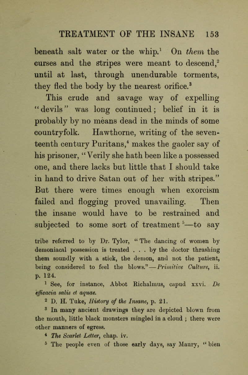 beneath salt water or the whip.^ On them the curses and the Gripes were meant to descend,^ until at last, through unendurable torments, they fled the body by the nearest orifice.^ This crude and savage way of expelling “devils” was long continued; belief in it is probably by no means dead in the minds of some countryfolk. Hawthorne, writing of the seven- teenth century Puritans,^ makes the gaoler say of his prisoner, “Verily she hath been like a possessed one, and there lacks but little that I should take in hand to drive Satan out of her with stripes.” But there were times enough when exorcism failed and flogging proved unavailing. Then the insane would have to be restrained and subjected to some sort of treatment ^—to say tribe referred to by Dr. Tylor, “ The dancing of women by demoniacal possession is treated ... by the doctor thrashing them soundly with a stick, the demon, and not the patient, being considered to feel the blows.” — Primitive Culture^ ii. p. 124. 1 See, for instance. Abbot Richalmiis, capud xxvi. De efficacia salis et aquae. 2 D. H. Tuke, History of the Insane, p. 21. ^ In many ancient drawings they are depicted blown from the mouth, little black monsters mingled in a cloud ; there were other manners of egress. ^ The Scarlet Letter, chap. iv. ® The people even of those early days, say Maury, “ bien