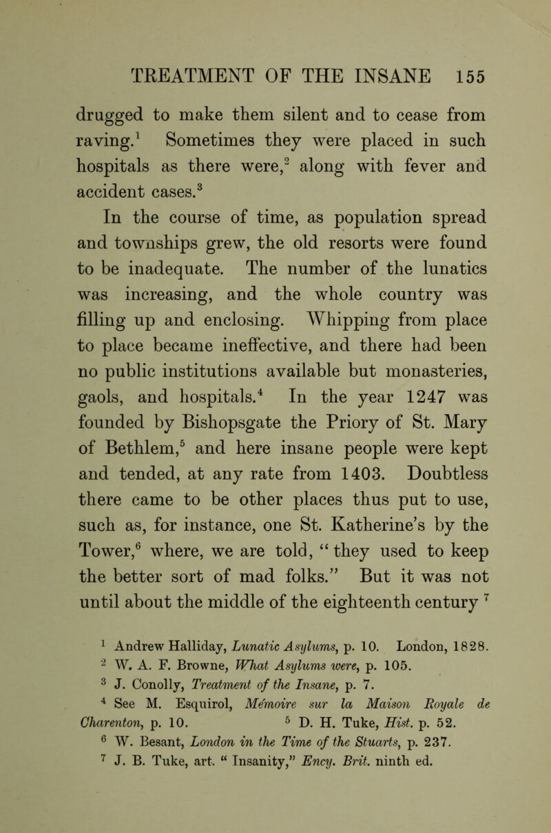 drugged to make them silent and to cease from raving.^ Sometimes they were placed in such hospitals as there were,^ along with fever and accident cases. ^ In the course of time, as population spread and townships grew, the old resorts were found to be inadequate. The number of the lunatics was increasing, and the whole country was filling up and enclosing. Whipping from place to place became ineffective, and there had been no public institutions available but monasteries, gaols, and hospitals.^ In the year 1247 was founded by Bishopsgate the Priory of St. Mary of Bethlem,^ and here insane people were kept and tended, at any rate from 1403. Doubtless there came to be other places thus put to use, such as, for instance, one St. Katherine’s by the Tower,^ where, we are told, “they used to keep the better sort of mad folks.” But it was not until about the middle of the eighteenth century ^ 1 Andrew Lunatic Asylums,-p. 10. London, 1828. ^ W. A. F. Browne, Wliat Asylums were, p. 105. ^ J. Conolly, Treatment of the Insane, p. 7. See M. Esqnirol, Me'moire sur la Maison Royale de Gharenton, p. 10. ^ D. H. Tuke, Hist. p. 52. ® W. Besant, London in the Time of the Stuarts, p. 237. ^ J. B. Tnke, art. “ Insanity,” Ency. Brit, ninth ed.