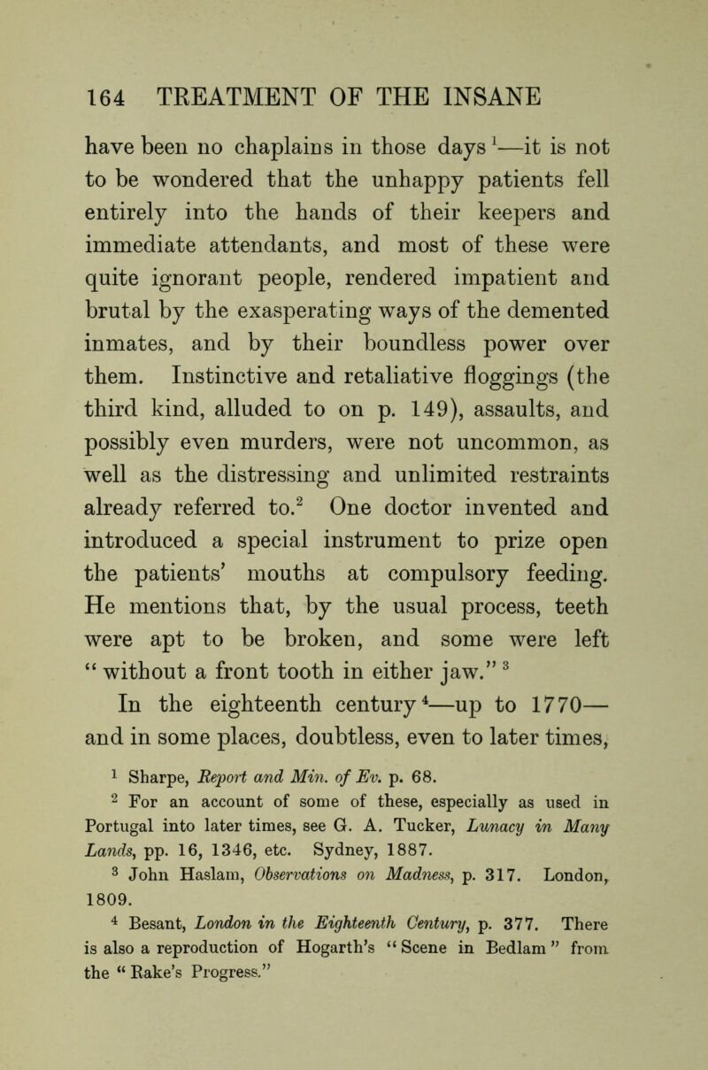 have been no chaplains in those days ^—it is not to be wondered that the unhappy patients fell entirely into the hands of their keepers and immediate attendants, and most of these were quite ignorant people, rendered impatient and brutal by the exasperating ways of the demented inmates, and by their boundless power over them. Instinctive and retaliative floggings (the third kind, alluded to on p. 149), assaults, and possibly even murders, were not uncommon, as well as the distressing and unlimited restraints already referred to.^ One doctor invented and introduced a special instrument to prize open the patients’ mouths at compulsory feeding. He mentions that, by the usual process, teeth were apt to be broken, and some were left “ without a front tooth in either jaw.” ^ In the eighteenth century^—up to 1770— and in some places, doubtless, even to later times, 1 Sharpe, Report and Min. of Ev. p. 68. 2 For an account of some of these, especially as used in Portugal into later times, see G. A. Tucker, Lunacy in Many Lands, pp. 16, 1346, etc. Sydney, 1887. ^ John Haslam, Observations on Madness, p. 317. London, 1809. 4 Besant, London in the Eighteenth Century, p. 377. There is also a reproduction of Hogarth’s “ Scene in Bedlam ” from the “ Bake’s Progress.”