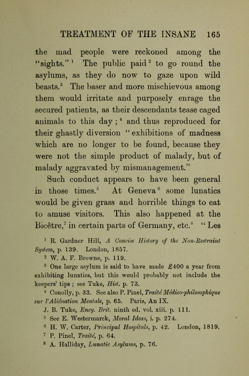 the mad people were reckoned among the “sights.”^ The public paid^ to go round the asylums, as they do now to gaze upon wild beasts.^ The baser and more mischievous among them would irritate and purposely enrage the secured patients, as their descendants tease caged animals to this day ; ^ and thus reproduced for their ghastly diversion “exhibitions of madness which are no longer to be found, because they were not the simple product of malady, but of malady aggravated by mismanagement.” Such conduct appears to have been general in those times.^ At Geneva some lunatics would be given grass and horrible things to eat to amuse visitors. This also happened at the Bicetre,^ in certain parts of Germany, etc.^ “ Les ^ R Gardner Hill, A Concise History of the Non-Restraint System, p. 139. London, 1857. 2 W. A. F. Browne, p. 119. 3 One large asylum is said to have made £400 a year from exhibiting lunatics, but this would probably not include the keepers’ tips ; see Tuke, Hist. p. 73. Conolly, p. 33. See also P. Pinel, Traite MMico-philosophique sur VAlienation Mentale, p. 65. Paris, An IX. J. B. Tuke, Ency. Brit, ninth ed. vol. xiii. p. 111. See E. Westermarck. Moral Ideas, i. p. 274. ^ H. W. Carter, Principal Hospitals, p. 42. London, 1819. P. Pinel, Traite, p. 64. ^ A. Halliday, Lunatic Asylums, p. 76.