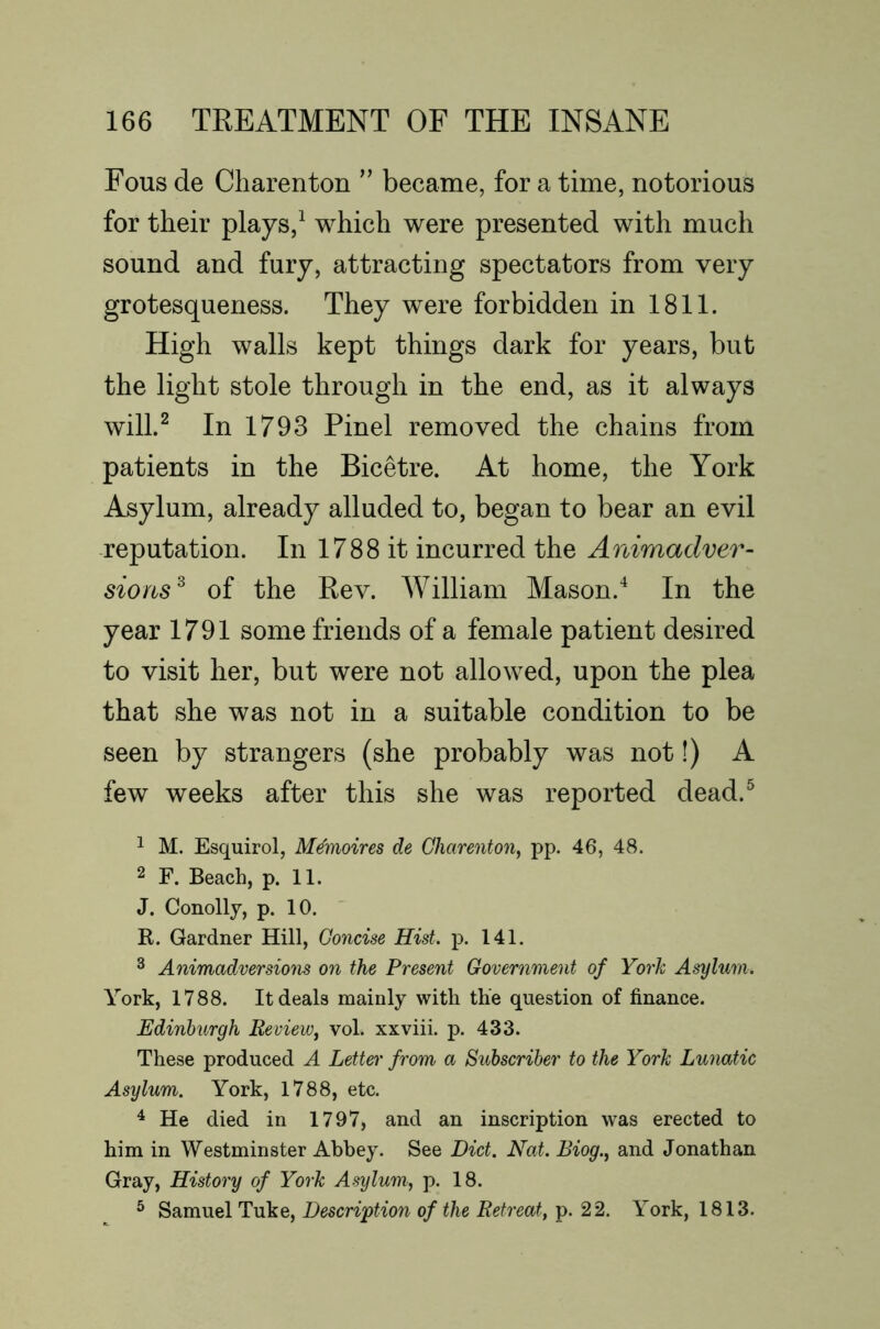 Fous de Charenton ’’ became, for a time, notorious for their plays,^ which were presented with much sound and fury, attracting spectators from very grotesqueness. They were forbidden in 1811. High walls kept things dark for years, but the light stole through in the end, as it always will.^ In 1793 Pinel removed the chains from patients in the Bicetre. At home, the York Asylum, already alluded to, began to bear an evil reputation. In 1788 it incurred the Aniraadver- sions^ of the Kev. William Mason.In the year 1791 some friends of a female patient desired to visit her, but were not allowed, upon the plea that she was not in a suitable condition to be seen by strangers (she probably was not!) A few weeks after this she was reported dead.^ 1 M. Esquirol, M^moires de Charenton^ pp. 46, 48. 2 F. Beach, p. 11. J. Conolly, p. 10. R. Gardner Hill, Concise Hist. p. 141. ^ Animadversions on the Present Government of York Asylum. York, 1788. It deals mainly with the question of finance. Edinburgh Review, vol. xxviii. p. 433. These produced A Letter from a Subscriber to the York Lunatic Asylum. York, 1788, etc. ^ He died in 1797, and an inscription was erected to him in Westminster Abbey. See Diet. Nat. Biog., and Jonathan Gray, History of York Asylum, p. 18. ^ Samuel Tuke, Description of the Retreat, p. 22. York, 1813.