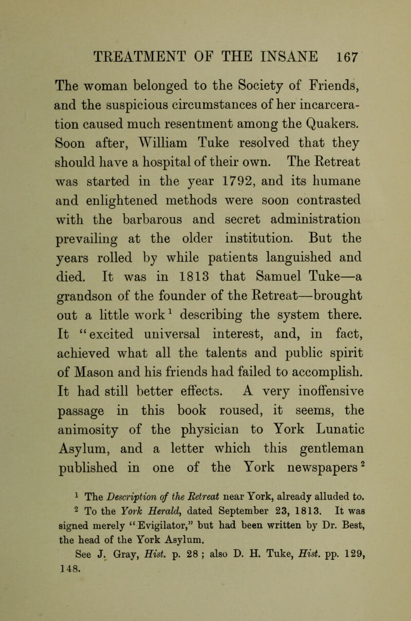 The woman belonged to the Society of Friends, and the suspicious circumstances of her incarcera- tion caused much resentment among the Quakers. Soon after, William Tuke resolved that they should have a hospital of their own. The Retreat was started in the year 1792, and its humane and enlightened methods were soon contrasted with the barbarous and secret administration prevailing at the older institution. But the years rolled by while patients languished and died. It was in 1813 that Samuel Tuke—a grandson of the founder of the Retreat—brought out a little work^ describing the system there. It “excited universal interest, and, in fact, achieved what all the talents and public spirit of Mason and his friends had failed to accomplish. It had still better effects. A very inoffensive passage in this book roused, it seems, the animosity of the physician to York Lunatic Asylum, and a letter which this gentleman published in one of the York newspapers ^ 1 The Description of the Retreat near York, already alluded to. 2 To the York Herald^ dated September 23, 1813. It was signed merely “ Evigilator,” but had been written by Dr. Best, the head of the York Asylum. See Gray, Hist. p. 28 ; also D. H. Tuke, Hist. pp. 129, 148.