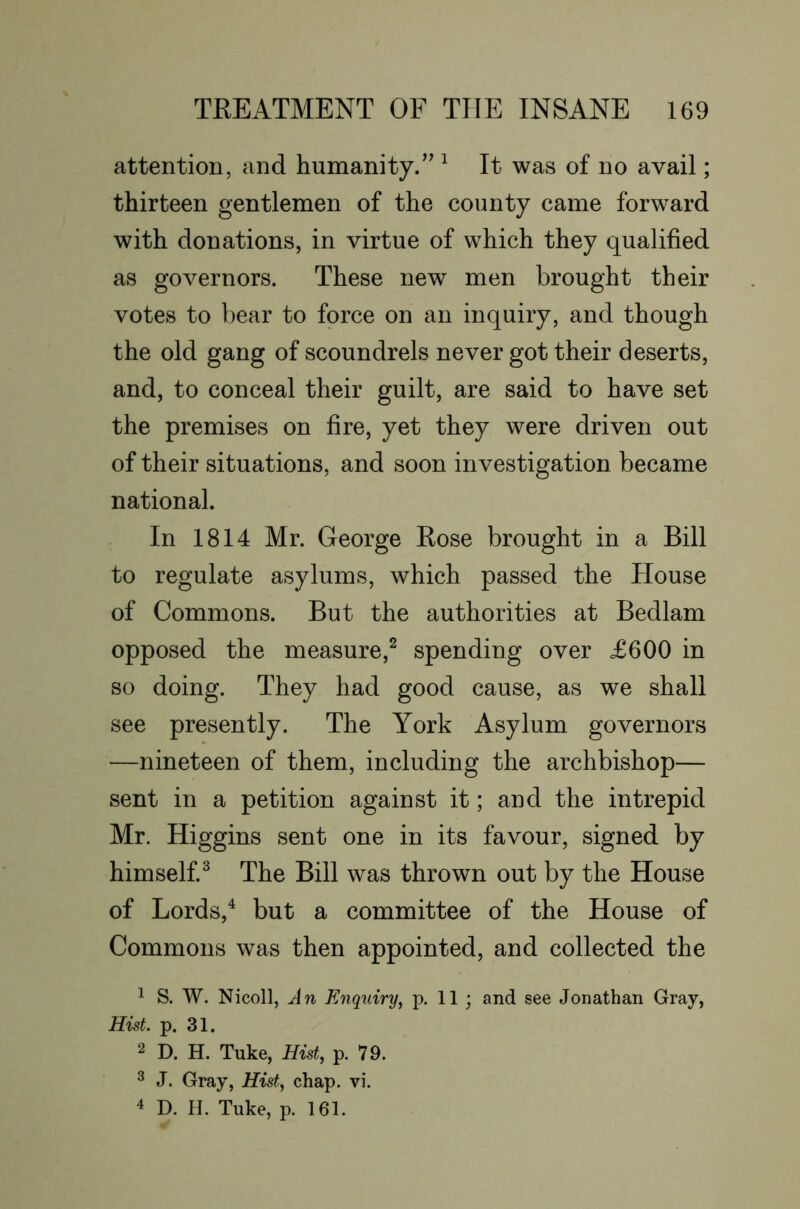 attention, and humanity/^ ^ It was of no avail; thirteen gentlemen of the county came forward with donations, in virtue of which they qualified as governors. These new men brought their votes to bear to force on an inquiry, and though the old gang of scoundrels never got their deserts, and, to conceal their guilt, are said to have set the premises on fire, yet they were driven out of their situations, and soon investigation became national. In 1814 Mr. George Eose brought in a Bill to regulate asylums, which passed the House of Commons. But the authorities at Bedlam opposed the measure,^ spending over £600 in so doing. They had good cause, as we shall see presently. The York Asylum governors —nineteen of them, including the archbishop— sent in a petition against it; and the intrepid Mr. Higgins sent one in its favour, signed by himself.^ The Bill was thrown out by the House of Lords,^ but a committee of the House of Commons was then appointed, and collected the ^ S. W. Nicoll, Jn Enquiry, p. 11 ; and see Jonathan Gray, Hist. p. 31. 2 D. H. Tuke, Hist, p. 79. ^ J. Gray, Hist, chap. vi. 4 D. H. Tuke, p. 161.