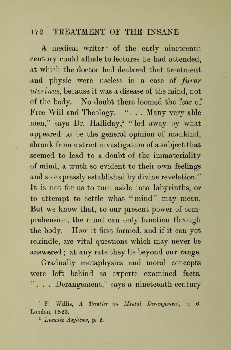 A medical writer^ of the early nineteenth century could allude to lectures he had attended, at which the doctor had declared that treatment and physic were useless in a case of furor uterinus, because it was a disease of the mind, not of the body. No doubt there loomed the fear of Free Will and Theology. “. . . Many very able men,” says Dr. Halliday,^ “ led away by what appeared to be the general opinion of mankind, shrank from a strict investigation of a subject that seemed to lead to a doubt of the immateriality of mind, a truth so evident to their own feelings and so expressly established by divine revelation.” It is not for us to turn aside into labyrinths, or to attempt to settle what “ mind ” may mean. But we know that, to our present power of com- prehension, the mind can only function through the body. How it first formed, and if it can yet rekindle, are vital questions which may never be answered ; at any rate they lie beyond our range. Gradually metaphysics and moral concepts were left behind as experts examined facts. “ . . . Derangement,” says a nineteenth-century ^ F. Willis, A Treatise on Mental Derangenunt, p. 6. London, 1823. 2 Lunatic Asylums, p. 2.