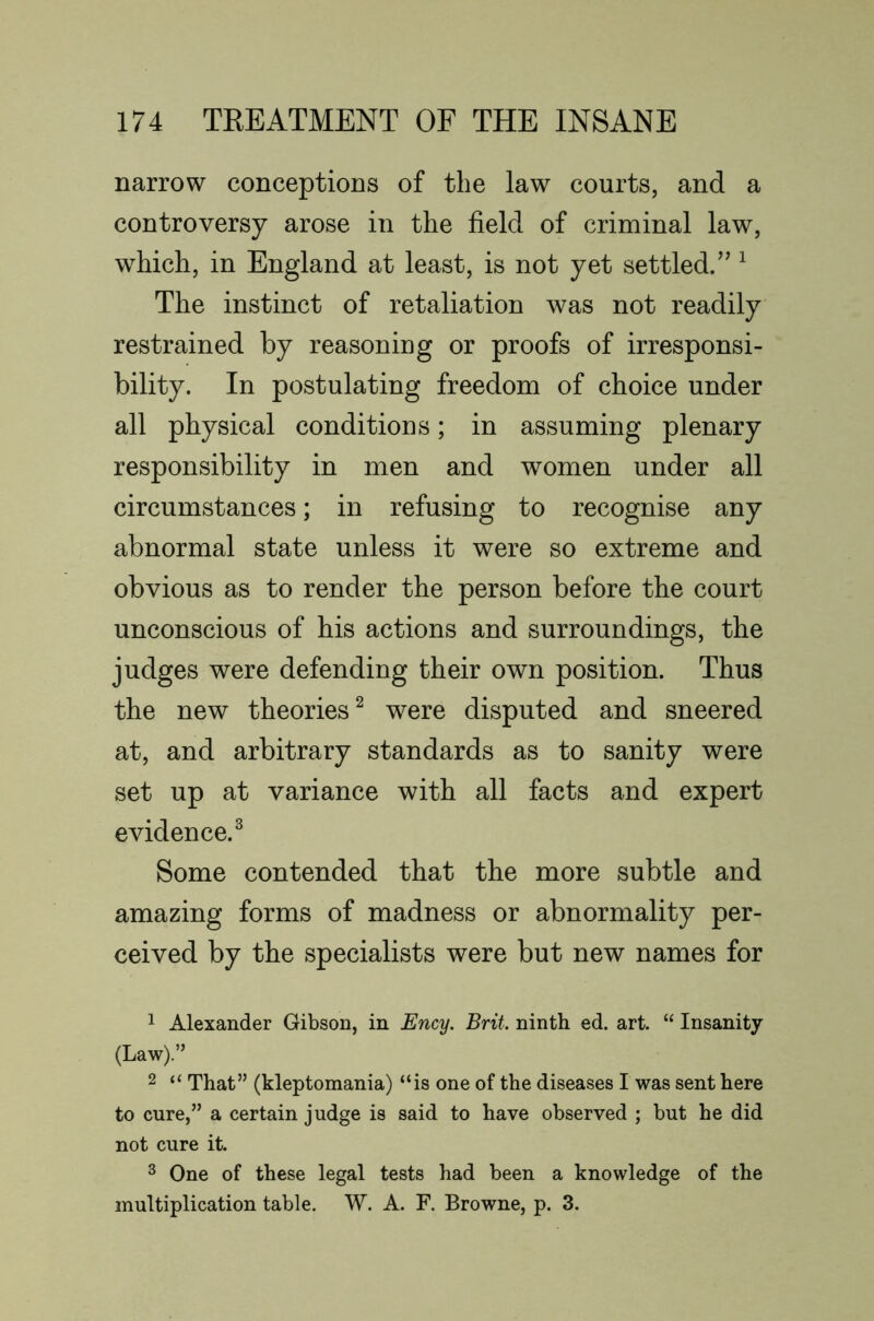 narrow conceptions of the law courts, and a controversy arose in the field of criminal law, which, in England at least, is not yet settled.” ^ The instinct of retaliation was not readily restrained by reasoning or proofs of irresponsi- bility. In postulating freedom of choice under all physical conditions; in assuming plenary responsibility in men and women under all circumstances; in refusing to recognise any abnormal state unless it were so extreme and obvious as to render the person before the court unconscious of his actions and surroundings, the judges were defending their own position. Thus the new theories^ were disputed and sneered at, and arbitrary standards as to sanity were set up at variance with all facts and expert evidence.^ Some contended that the more subtle and amazing forms of madness or abnormality per- ceived by the specialists were but new names for 1 Alexander Gibson, in Ency. Brit, ninth ed. art. “ Insanity (Law).” 2 “ That” (kleptomania) “is one of the diseases I was sent here to cure,” a certain judge is said to have observed ; but he did not cure it. ^ One of these legal tests had been a knowledge of the multiplication table. W. A. F. Browne, p. 3.