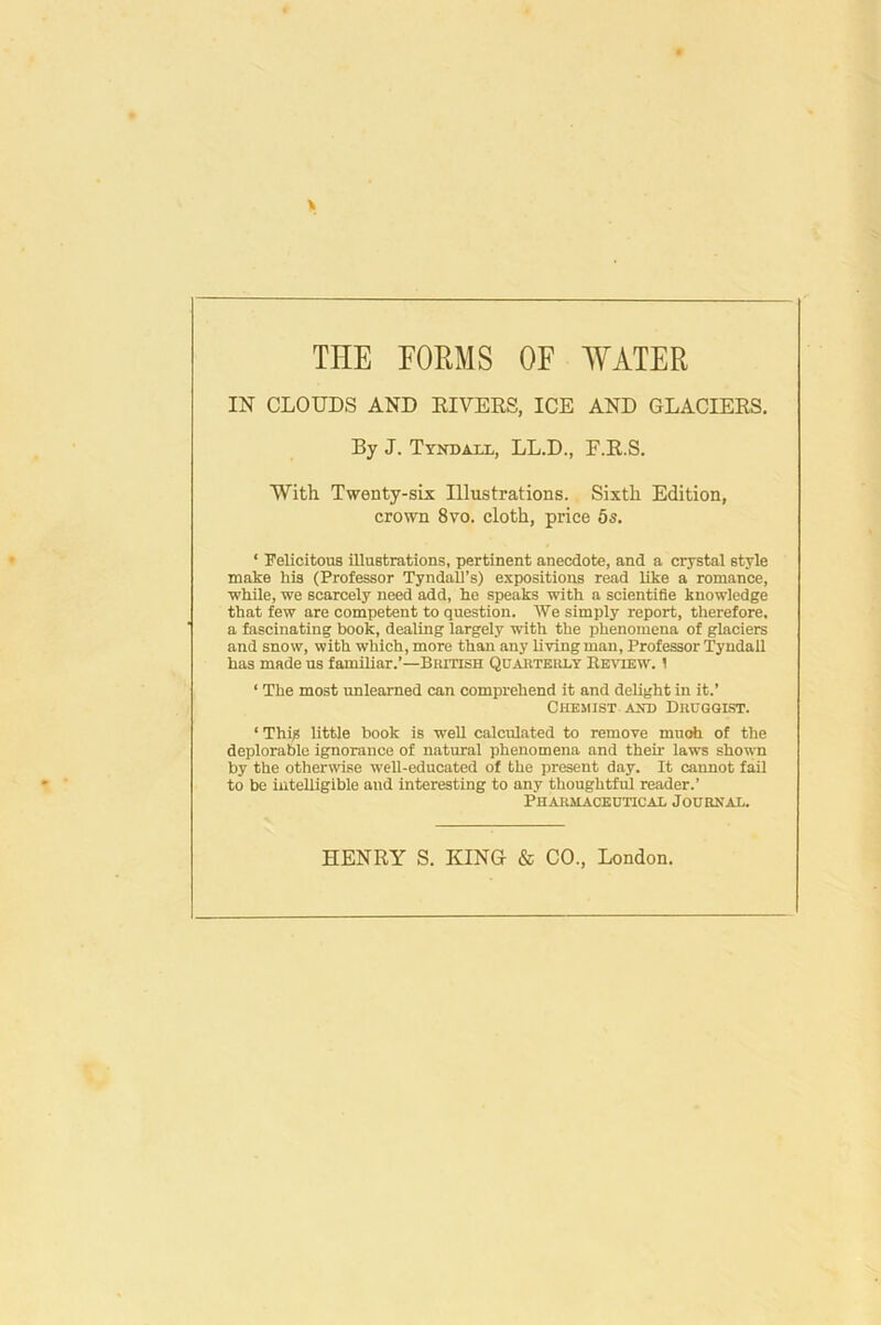 THE FORMS OF 'WATER IN CLOUDS AND KIVEKS, ICE AND GLACIEES. By J. Tyndall, LL.D., F.E.S. With Twenty-six Illustrations. Sixth Edition, crown 8yo. cloth, price 5s. ‘ Felicitous illustrations, pertinent anecdote, and a crystal style make his (Professor Tyndall’s) expositions read like a romance, while, we scarcely need add, he speaks with a scientifle knowledge that few are competent to question. ~We simply report, therefore, a fascinating book, dealing largely with the phenomena of glaciers and snow, with which, more than any living man. Professor Tyndall has made us familiar.’—British Qiiaiiteiu.y Eetvtew. 1 ‘ The most unlearned can comprehend it and delight in it.’ Chemist AND Drugglst. ‘ Thi^ little book is well calculated to remove muoh of the deplorable ignorance of natural phenomena and their laws shown by the otherwise well-educated of the present day. It cannot fail to be iuteUigible and interesting to any thoughtful reader.’ Pharmaceutical Journal. HENRY S. KINa & CO., London.