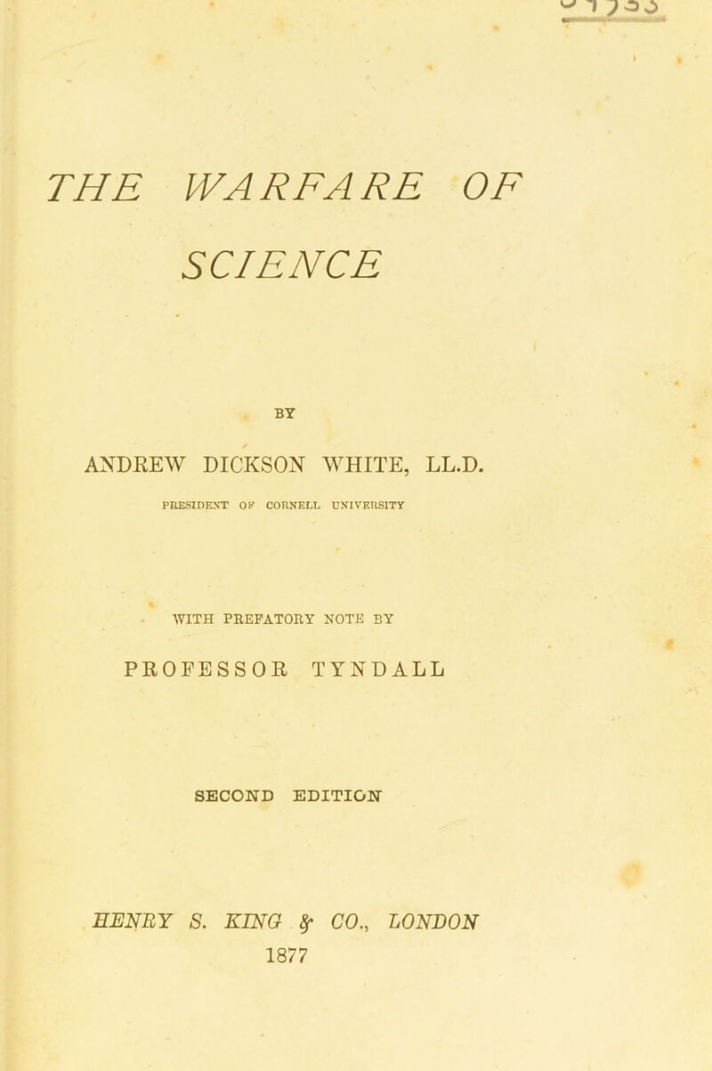 THE WARFARE OF SCIENCE BY ✓ ANDEEW DICKSON WHITE, LL.D. PRESIDEN’T OP CORNELL UNIVERSITY WITH PEEFATOEY NOTE BY PROFESSOR TYNDALL SECOND EDITION EJENRY s. KING ^ CO., LONDON 1877