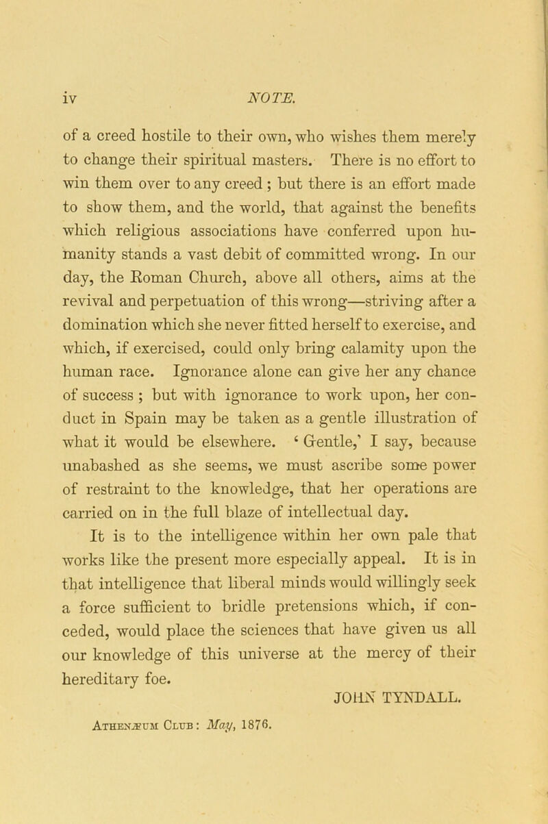 of a creed hostile to their own, who wishes them merely to change their spiritual masters. There is no effort to win them over to any creed; hut there is an effort made to show them, and the world, that against the benefits which religious associations have conferred upon hu- manity stands a vast dehit of committed wrong. In our day, the Eoman Church, above all others, aims at the revival and perpetuation of this wrong—striving after a domination which she never fitted herself to exercise, and which, if exercised, could only bring calamity upon the human race. Ignorance alone can give her any chance of success ; but with ignorance to work upon, her con- duct in Spain may be taken as a gentle illustration of what it would be elsewhere. ‘ Grentle,’ I say, because unabashed as she seems, we must ascribe some power of restraint to the knowledge, that her operations are carried on in the full blaze of intellectual day. It is to the intelligence within her own pale that works like the present more especially appeal. It is in that intelligence that liberal minds would willingly seek a force sufficient to bridle pretensions which, if con- ceded, would place the sciences that have given us all our knowledge of this universe at the mercy of their hereditary foe. JOHN TYNDALL. Athexjeum Club: May, 187<5.