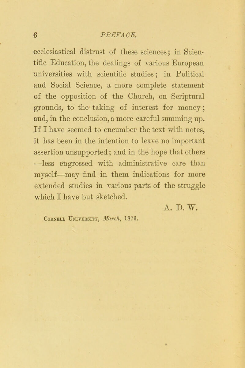 ecclesiastical distrust of these sciences; in Scien- tific Education, the dealings of various Eui’opean universities with scientific studies; in Political and Social Science, a more complete statement of the opposition of the Church, on Scriptural grounds, to the taking of interest for money; and, in the conclusion, a more careful summing up. If I have seemed to encumber the text with notes, it has been in the intention to leave no important assertion unsupported; and in the hope that others —less engrossed with administrative care than myself—^may find in them indications for more extended studies in various parts of the struggle which I have but sketched. Cornell University, March^ 1876. A. D. W.