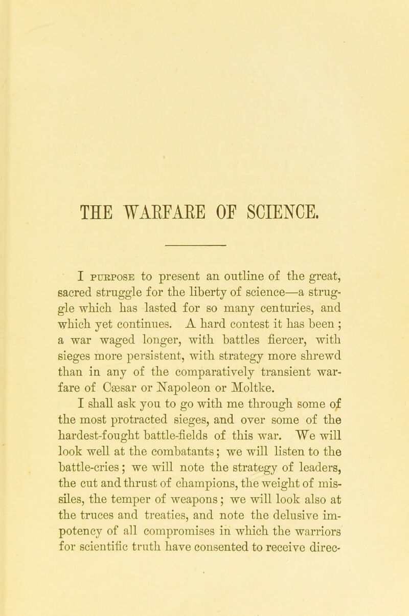 THE WAEEAEE OF SCIENCE. I PURPOSE to present an outline of tlie great, sacred struggle for the liberty of science—a strug- gle which has lasted for so many centuries, and which yet continues. A hard contest it has been ; a war waged longer, with battles fiercer, with sieges more persistent, with strategy more shrewd than in any of the comparatively transient war- fare of Caesar or Kapoleon or Moltke. I shall ask you to go with me through some o;E the most protracted sieges, and over some of the hardest-fought battle-fields of this war. We will look well at the combatants; we will listen to the battle-cries; we will note the strategy of leaders, the cut and thrust of champions, the weight of mis- siles, the temper of weapons; we will look also at the truces and treaties, and note the delusive im- potency of all compromises in wliich the warriors for scientific truth have consented to receive direc-