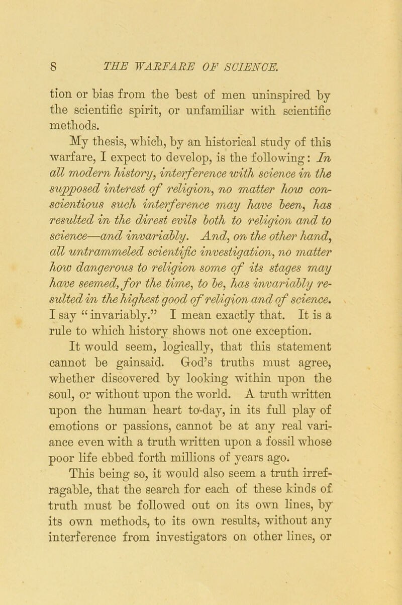 tion or bias from the best of men uninspired by the scientific spirit, or unfamiliar with scientific methods. My thesis, which, by an historical study of this warfare, I expect to develop, is the following: In all modern histo'ry, i/nterference with science i/n the sujpjposed interest of religion^ no matter how con- scientious such interference may hare heen, has resulted in the di/rest evils hoth to religion and to science—a/nd invariably. And^ on the other hand, all untrammeled scientific investigation, no matter how dangerous to religion some of its stages may hone seemed, for the Ume, to he, has invariably re- sulted in the highest good of religion and of science. > I say “ invariably.” I mean exactly that. It is a rule to which history shows not one exception. It would seem, logically, that this statement cannot be gainsaid. God’s truths must agree, whether discovered by looking within upon the soul, or without upon the world. A truth written upon the human heart to-day, in its full play of emotions or passions, cannot be at any real vari- ance even with a truth written upon a fossil whose poor life ebbed forth millions of years ago. This being so, it would also seem a truth irref- ragable, that the search for each of these kinds of truth must be followed out on its own lines, by its own methods, to its own results, without any interference from investigators on other lines, or