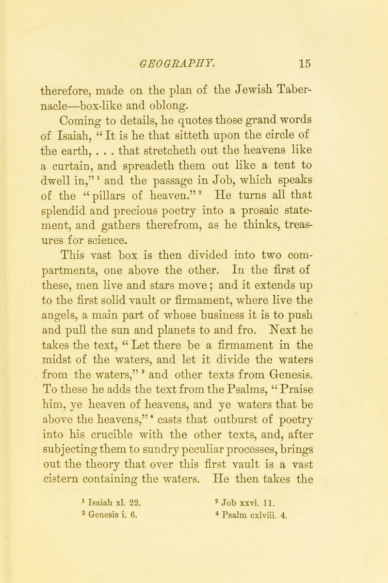 therefore, made on the plan of the Jewish Taber- nacle—box-like and oblong. Coming to details, he quotes those grand words of Isaiah, “ It is he that sitteth upon the circle of the earth, . . . that stretcheth out the heavens like a curtain, and spreadeth them out like a tent to dwell in,” * and the passage in Job, which speaks of the “ pillars of heaven.” * He turns all that splendid and precious poetry into a prosaic state- ment, and gathers therefrom, as he thinks, treas- ures for science. This vast box is then divided into two com- partments, one above the other. In the first of these, men live and stars move; and it extends up to the first solid vault or firmament, where live the angels, a main part of whose business it is to push and pull the sun and planets to and fro. Next he takes the text, “ Let there be a firmament in the midst of the waters, and let it divide the waters from the waters,” ® and other texts from Genesis. To these he adds the text from the Psalms, “Praise him, ye heaven of heavens, and ye waters that be above the heavens,” * casts that outburst of poetry into his crucible with the other texts, and, after subjecting them to sundry peculiar processes, brings out the theory that over this first vault is a vast cistern containing the waters. He then takes the ’ Isaiah xl. 22. ® Genesis i. 6. ® Job xxvi. 11. ^ Psalm cxlviii. 4.