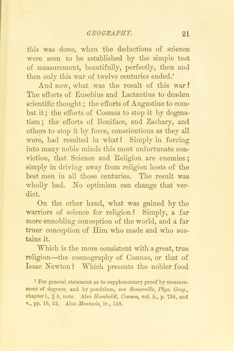 tins was done, when the deductions of science were seen to be established bj the simple test of measurement, beautifully, perfectly, then and then only this war of twelve centuries ended.* And now, what was the result of this war ? The efforts of Eusebius and Lactantius to deaden scientific thought; the efforts of Augustine to com- bat it; the efforts of Cosmas to stop it by dogma- tism; the efforts of Boniface, and Zachary, and others to stop it by force, conscientious as they all were, had resulted in what ? Simply in forcing into many noble minds this most unfortunate con- viction, that Science and Religion are enemies; simply in driving away from religion hosts of the best men in all those centuries. The result was wholly bad. No optimism can change that ver- dict. On the other hand, what was gained by the warriors of science for religion? Simply, a far more ennobling conception of the world, and a far truer conception of Him who made and who sus- tains it. Which is the more consistent with a great, true religion—the cosmography of Cosmas, or that of Isaac Hewton ? Which presents the nobler food ^ For general statement as to supplementary proof by measure- ment of degrees, and by pendulum, see Somerville, Phys. Geog., chapter i., § 6, note. Also Humboldt, Cosmos, vol. ii., p. 736, and V., pp. 16, 32. Also Montucla, iv., 138.