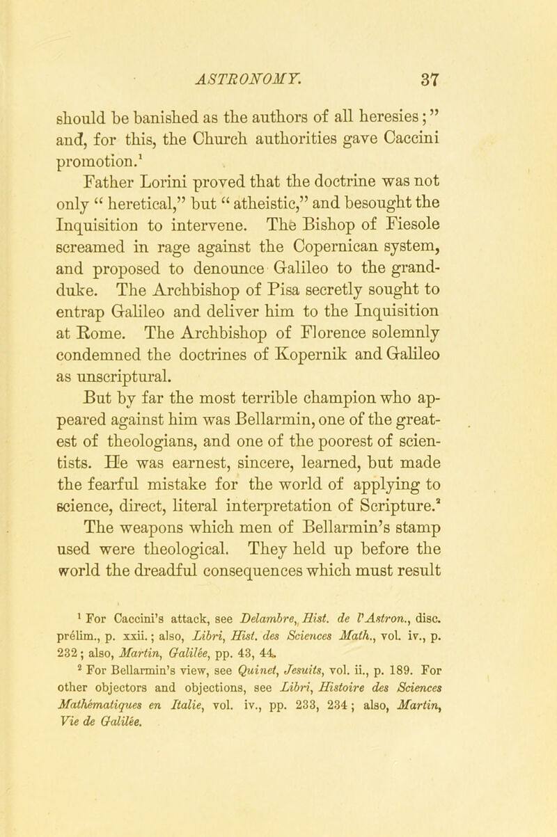 should be banished as the authors of all heresies; ” and, for this, the Chui’ch authorities gave Caccini promotion.* Father Lorini proved that the doctrine was not only “ heretical,” but “ atheistic,” and besought the Inquisition to intervene. The Bishop of Fiesole screamed in rage against the Copernican system, and proposed to denounce Galileo to the grand- duke. The Archbishop of Pisa secretly sought to entrap Gahleo and deliver him to the Inquisition at Rome. The Archbishop of Florence solemnly condemned the doctrines of Kopernik and Galileo as unscriptural. But by far the most terrible champion who ap- peared against him was Bellarmin, one of the great- est of theologians, and one of the poorest of scien- tists. He was earnest, sincere, learned, but made the fearful mistake for the world of applying to science, direct, literal interpretation of Scripture.* The weapons which men of Bellarmin’s stamp used were theological. They held up before the world the dreadful consequences which must result • For Caccini’s attack, see Delamhre,^ Hist, de VAstron., disc, prelim., p. xxii.; also, Libri, Hist, des Sciences Math., vol. iv., p. 232; also, Martin, Galilee, pp. 43, 44. ^ For Bellarmin’s view, see Quinet, Jesuits, vol. ii., p. 189. For other objectors and objections, see Libri, Histoire des Sciences Mathematiques en Italie, vol. iv., pp. 233, 234; also, Martin, Vie de Galilee.