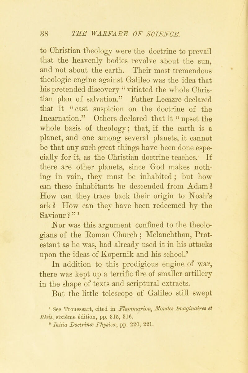 to Christian theology were the doctrine to prevail that the heavenly bodies revolve about the sun, and not about the earth. Their most tremendous theologic engine against Galileo was the idea that his pretended discovery “ vitiated the whole Cliris- tian plan of salvation.” Father Lecazre declared that it “ cast suspicion on the doctrine of the Incarnation.” Others declared that it “ upset the whole basis of theology; that, if the earth is a planet, and one among several planets, it cannot be that any such great things have been done espe- cially for it, as the Christian doctrine teaches. If there are other planets, since God makes noth- ing in vain, they must be inhabited; but how can these inhabitants be descended from Adam? How can they trace back their origin to Noah’s ark? How can they have been redeemed by the Saviour ? ” ‘ Nor was this argument confined to the theolo- gians of the Homan Church ; Melanchthon, Prot- estant as he was, had already used it in his attacks upon the ideas of Kopernik and his school.’’ In addition to this prodigious engine of war, there was kept up a terrific fire of smaller artillery in the shape of texts and scriptural extracts. But the little telescope of Galileo still swept * See Trouessart, cited in Flammarion, Mondes Imaginairea et Reels, sixiSme Edition, pp. 316, 316. 2 Initia Doctrince Rhgsiccc, pp. 220, 221.