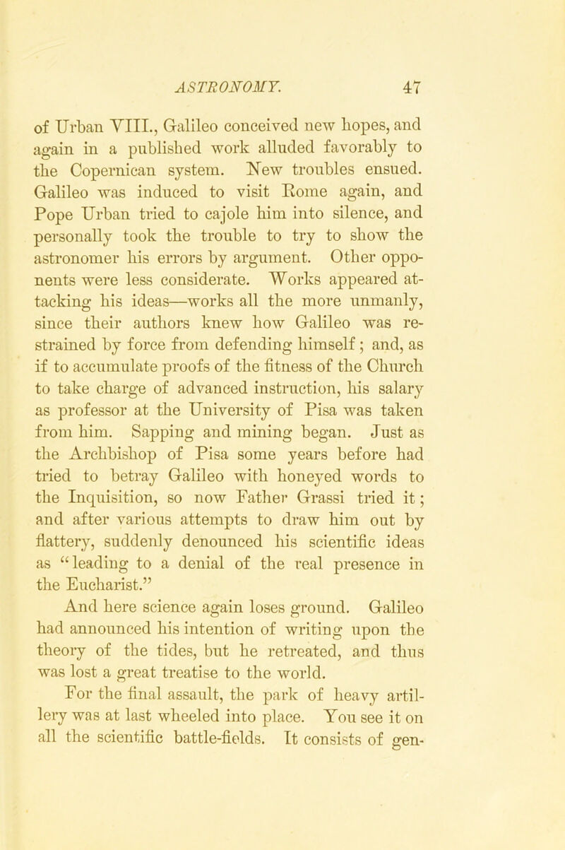 of Urban YIIL, Galileo conceived new hopes, and again in a published work alluded favorably to the Copernican system. Kew troubles ensued. Galileo was induced to visit Home again, and Pope Urban tried to cajole him into silence, and personally took the trouble to try to show the astronomer his errors by argument. Other oppo- nents were less considerate. Works appeared at- tacking his ideas—works all the more unmanly, since their authors knew how Galileo was re- strained by force from defending himself; and, as if to accumulate proofs of the fitness of the Church to take charge of advanced instruction, his salary as professor at the University of Pisa was taken from him. Sapping and mining began. Just as the Archbishop of Pisa some years before had tried to betray Galileo with honeyed words to the Inquisition, so now Father Grassi tried it; and after various attempts to draw him out by flattery, suddenly denounced his scientific ideas as “leading to a denial of the real presence in the Eucharist.” And here science again loses ground. Galileo had announced his intention of writing upon the theoiy of the tides, but he retreated, and thus was lost a great treatise to the world. For the final assault, the park of heavy artil- leiy was at last wheeled into place. You see it on all the scientific battle-fields. It consists of sren- O