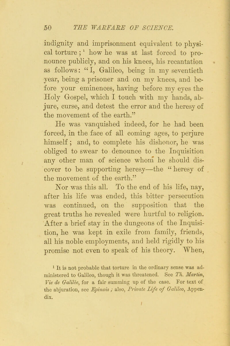 indignity and imprisonment equivalent to physi- cal torture; * how he was at last forced to pro- nounce publicly, and on his knees, his recantation * as follows: “I, Gahleo, being in my seventieth year, being a prisoner and on my knees, and be- fore your eminences, having before my eyes the Holy Gospel, which I touch with my hands, ab- jure, curse, and detest the error and the heresy of the movement of the earth.” He was vanquished indeed, for he had been forced, in the face of all coming ages, to perjure himself; and, to complete his dishonor, he was obliged to swear to denounce to the Inquisition any other man of science whom he should dis- cover to be supporting heresy—the “ heresy of the movement of the earth.” Hor was this all. To the end of his life, nay, after his life was ended, this bitter persecution was continued, on the supposition that the great truths he revealed were hurtful to religion. After a brief stay in the dungeons of the Inquisi- tion, he was kept in exile from family, friends, all his noble employments, and held rigidly to his promise not even to speak of his theory. When, 1 It is not probable that torture in the ordinary sense was ad- ministered to Galileo, though it was threatened. See Th. Martin, Vie de Galilee, for a fair summing up of the case. For text of the abjuration, see Epinois ; also. Private Life of Galileo, Appen- dix. I