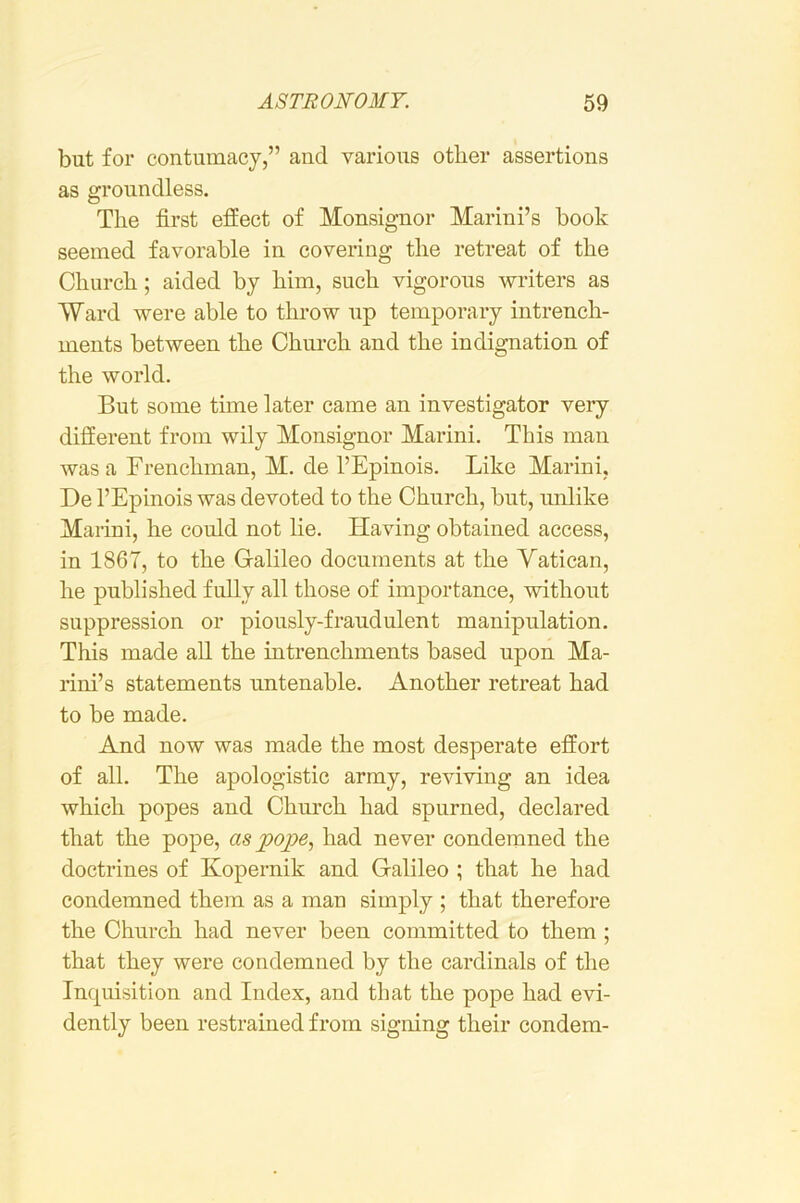 but for contumacy,” and various other assertions as groundless. The first effect of Monsignor Marini’s book seemed favorable in covering the retreat of the Church; aided by him, such vigorous writers as Ward were able to throw up temporary intrench- ments between the Church and the indignation of the world. But some time later came an investigator very different from wily Monsignor Marini. This man was a Frenchman, M. de I’Epinois. Like Marini, De I’Epinois was devoted to the Church, but, unlike Marini, he could not he. Having obtained access, in 1867, to the Galileo documents at the Vatican, he published fully all those of importance, without suppression or piously-fraudulent manipulation. This made all the intrenchments based upon Ma- rini’s statements untenable. Another retreat had to be made. And now was made the most desperate effort of all. The apologistic army, reviving an idea which popes and Church had spurned, declared that the pope, as po^e, had never condemned the doctrines of Kopernik and Galileo ; that he had condemned them as a man simply ; that therefore the Church had never been committed to them ; that they were condemned by the cardinals of the Inquisition and Index, and that the pope had evi- dently been restrained from signing their condem-