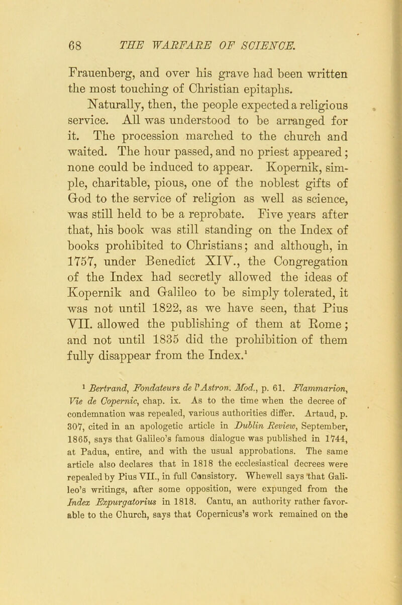 Frauenberg, and over bis grave had been written the most touching of Christian epitaphs. Naturally, then, the people expected a religious service. All was understood to be arranged for it. The procession marched to the church and waited. The hour passed, and no priest appeared; none could be induced to appear. Kopemik, sim- ple, charitable, pious, one of the noblest gifts of God to the service of religion as well as science, was still held to be a reprobate. Five years after that, his book was still standing on the Index of books prohibited to Christians; and although, in 1757, under Benedict XIY., the Congregation of the Index had secretly allowed the ideas of Kopernik and Galileo to be simply tolerated, it was not until 1822, as we have seen, that Pius VII. allowed the publishing of them at Pome; and not until 1835 did the prohibition of them fully disappear from the Index.* ^ Bertrand, Fondateurs de VAstron. Mod., p. 61. Flammarion, Vie de Copernic, chap. ix. As to the time when the decree of condemnation was repealed, various authorities differ. Artaud, p. 301, cited in an apologetic article in Dublin Review, September, 1866, says that Galileo’s famous dialogue was published in 1744, at Padua, entire, and with the usual approbations. The same article also declares that in 1818 the ecclesiastical decrees were repealed by Pius VII., in full Consistory. Whewell says that Gali- leo’s writings, after some opposition, were expunged from the Index Expurgatorius in 1818. Cantu, an authority rather favor- able to the Church, says that Copernicus’s work remained on the