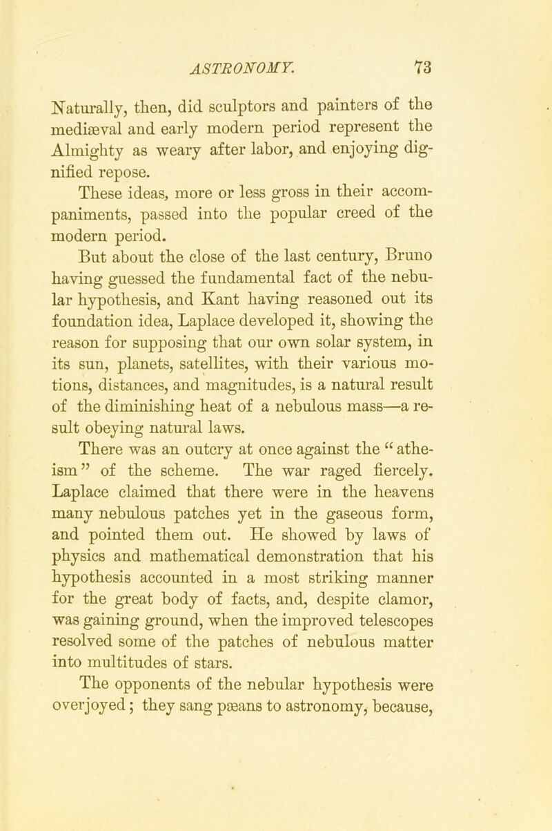 Natm-allj, then, did sculptors and painters of the mediaeval and early modern period represent the Almighty as weary after labor, and enjoying dig- nified repose. These ideas, more or less gross in their accom- paniments, passed into the popular creed of the modern period. But about the close of the last century, Bruno having guessed the fundamental fact of the nebu- lar hypothesis, and Kant having reasoned out its foundation idea, Laplace developed it, showing the reason for supposing that our own solar system, in its sun, planets, satellites, with their various mo- tions, distances, and magnitudes, is a natural result of the diminishing heat of a nebulous mass—a re- sult obeying natural laws. There was an outcry at once against the “ athe- ism” of the scheme. The war raged fiercely. Laplace claimed that there were in the heavens many nebulous patches yet in the gaseous form, and pointed them out. He showed by laws of physics and mathematical demonstration that his hypothesis accounted in a most striking manner for the great body of facts, and, despite clamor, was gaining ground, when the improved telescopes resolved some of the patches of nebulous matter into multitudes of stars. The opponents of the nebular hypothesis were overjoyed; they sang pgeans to astronomy, because.