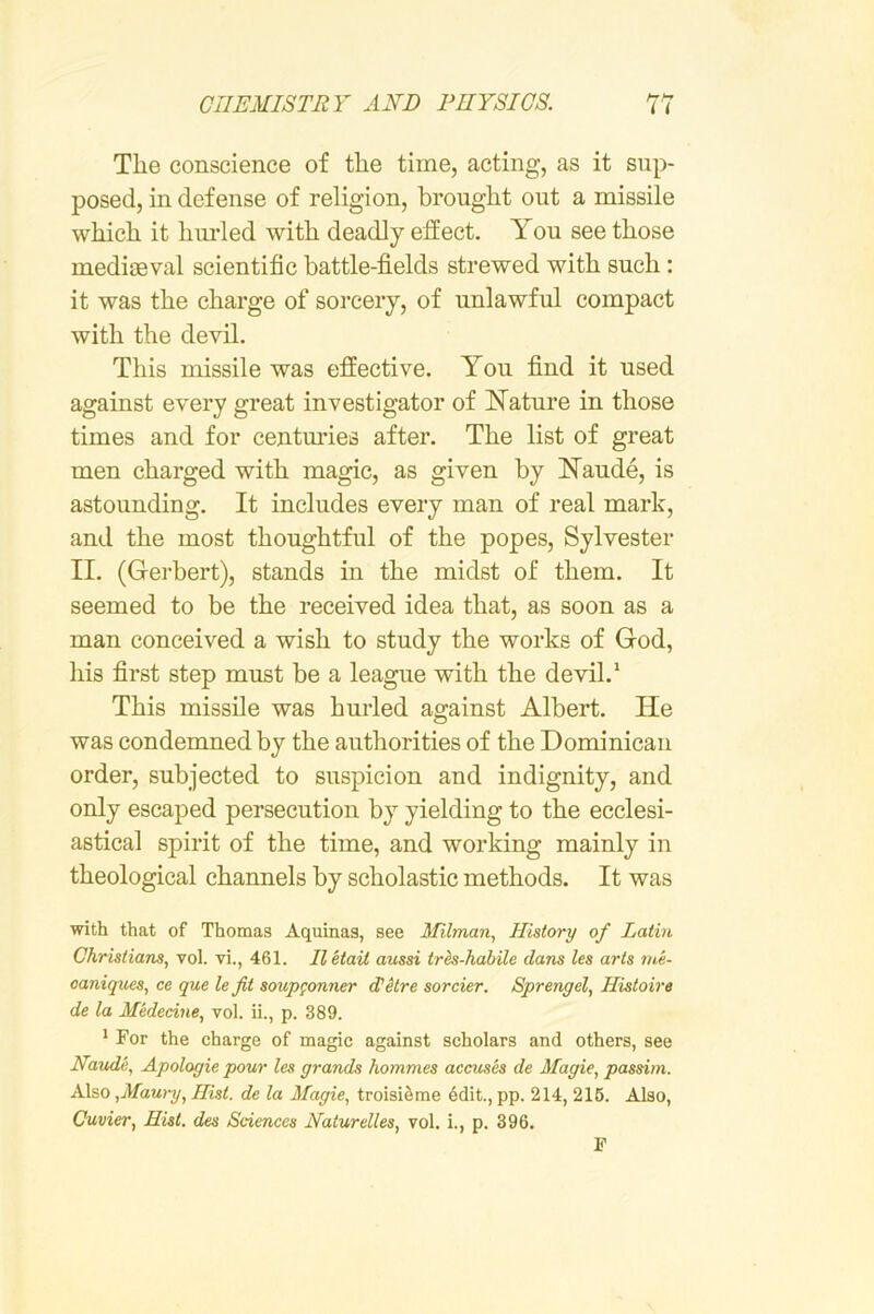 Tlie conscience of the time, acting, as it sup- posed, in defense of religion, brought out a missile which it hm-led with deadly effect. You see those mediaeval scientific battle-fields strewed with such: it was the charge of sorcery, of unlawful compact with the devil. This missile was effective. You find it used against every great investigator of Nature in those times and for centm’ies after. The list of great men charged with magic, as given by Naude, is astounding. It includes every man of real mark, and the most thoughtful of the popes, Sylvester II. (Gerbert), stands in the midst of them. It seemed to be the received idea that, as soon as a man conceived a wish to study the works of God, his first step must be a league with the devil.‘ This missile was hurled against Albert. He was condemned by the authorities of the Dominican order, subjected to suspicion and indignity, and only escaped persecution by yielding to the ecclesi- astical spirit of the time, and working mainly in theological channels by scholastic methods. It was with that of Thomas Aquinas, see Ifilman, History of Latin Christians, vol. vi., 461. Iletait aussi trh-habile dans les arts me- oaniques, ce que le fit soup^onner di'kre sorcier. Sprengel, Histoire de la Medecine, vol. ii., p. 389. ' For the charge of magic against scholars and others, see Maude, Apoloyie pour les grands hommes accuses de Magie, passim. Also ,Maury, Hist, de la Magie, troisi^me edit., pp. 214, 216. Also, Cuvier, Hist, des Sciences Naturelles, vol. i., p. 396. F