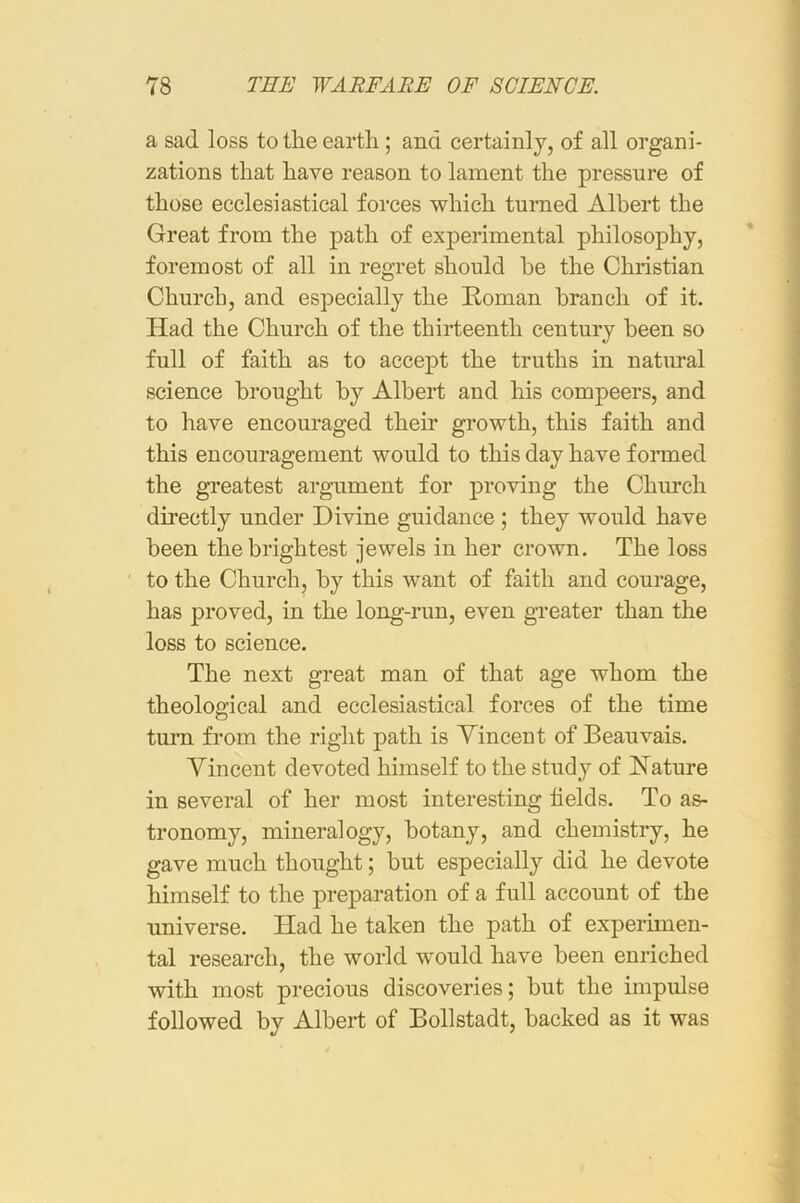 a sad loss to the earth; and certainly, of all organi- zations that have reason to lament the pressure of those ecclesiastical forces which turned Albert the Great from the path of experimental philosophy, foremost of all in regret should he the Christian Church, and especially the Roman branch of it. Had the Church of the thirteenth century been so full of faith as to accept the truths in natural science brought by Albert and his compeers, and to have encouraged their growth, this faith and this encouragement would to this day have formed the greatest argument for proving the Church directly under Divine guidance ; they would have been the brightest jewels in her crown. The loss to the Church, by this want of faith and courage, has proved, in the long-run, even greater than the loss to science. The next great man of that age whom the theological and ecclesiastical forces of the time turn from the right path is Yincent of Beauvais. Vincent devoted himself to the study of Hature in several of her most interesting fields. To as- tronomy, mineralogy, botany, and chemistry, he gave much thought; but especially did he devote himself to the preparation of a full account of the universe. Had he taken the path of experimen- tal research, the world would have been enriched with most precious discoveries; but the impulse followed by Albert of Bollstadt, backed as it was