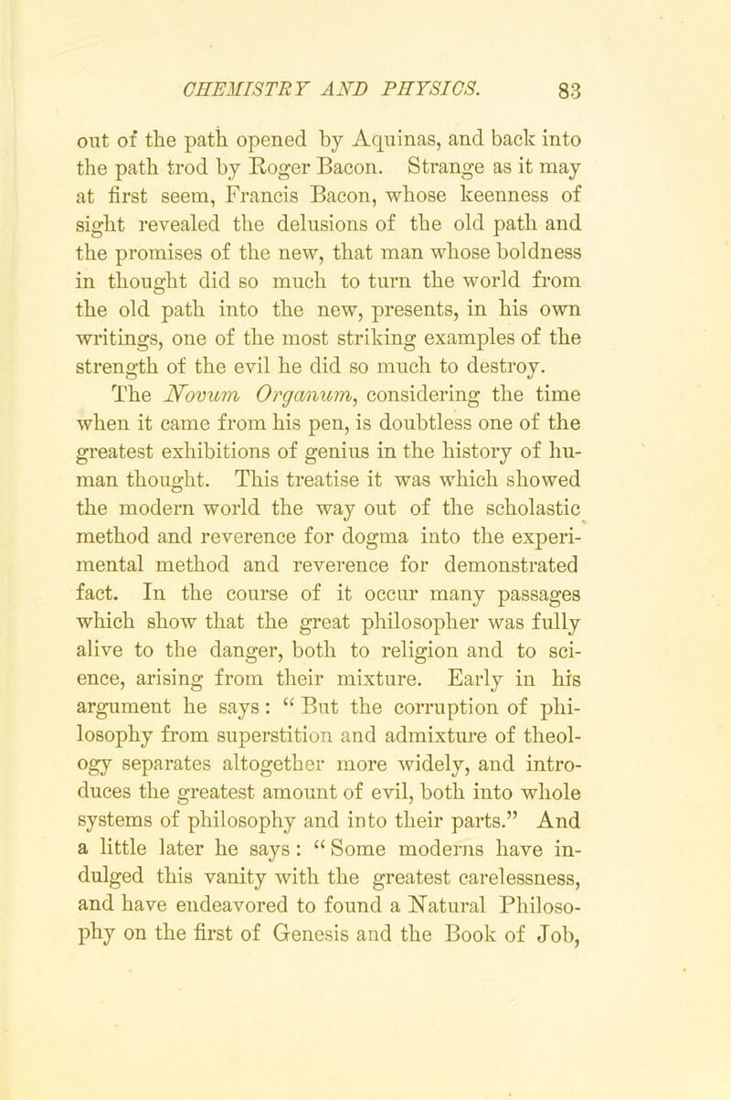 out of the path opened by Aquinas, and back into the path trod by Roger Bacon. Strange as it may at first seem, Francis Bacon, whose keenness of sight revealed the delusions of the old path and the promises of the new, that man whose boldness in thought did so much to turn the world from the old path into the new, presents, in his own writings, one of the most striking examples of the strength of the evil he did so much to destroy. The Novum Organum, considering the time when it came from his pen, is doubtless one of the greatest exhibitions of genius in the history of hu- man thought. This treatise it was which showed the modern world the way out of the scholastic method and reverence for dogma into the experi- mental method and reverence for demonstrated fact. In the course of it occur many passages which show that the gi’eat philosopher was fully alive to the danger, both to religion and to sci- ence, arising from their mixture. Early in his argument he says: “ But the corruption of phi- losophy from superstition and admixtm-e of theol- ogy separates altogether more widely, and intro- duces the greatest amount of evil, both into whole systems of philosophy and into their parts.” And a little later he says: “ Some moderns have in- dulged this vanity with the greatest carelessness, and have endeavored to found a ISTatural Philoso- l^hy on the first of Genesis and the Book of Job,