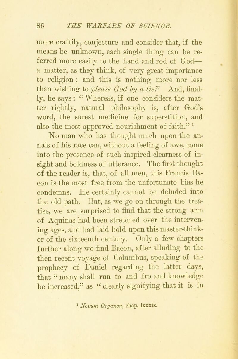 more craftily, conjecture and consider that, if the means he unknown, each single thing can he re- ferred more easily to the hand and rod of God— a matter, as they think, of very great importance to religion: and this is nothing more nor less than wishing io please God hy a lieF And, final- ly, he says : “ Whereas, if one considers the mat- ter rightly, natnral philosophy is, after God’s word, the sm-est medicine for superstition, and also the most approved nourishment of faith.” ’ No man who has thought much upon the an- nals of his race can, without a feeling of awe, come into the presence of such inspired clearness of in- sight and boldness of utterance. The first thought of the reader is, that, of all men, this Francis Ba- con is the most free from the unfortunate bias he condemns. He certainly cannot be deluded into the old path. But, as we go on through the trea- tise, we are surprised to find that the strong arm of Aquinas had been stretched over the interven- ing ages, and had laid liold upon this master-think- er of the sixteenth centmy. Only a few chapters further along we find Bacon, after alluding to the then recent voyage of Columbus, speaking of the prophecy of Daniel regarding the latter days, that “ many shall run to and fro and knowledge be increased,” as “ clearly signifying that it is in