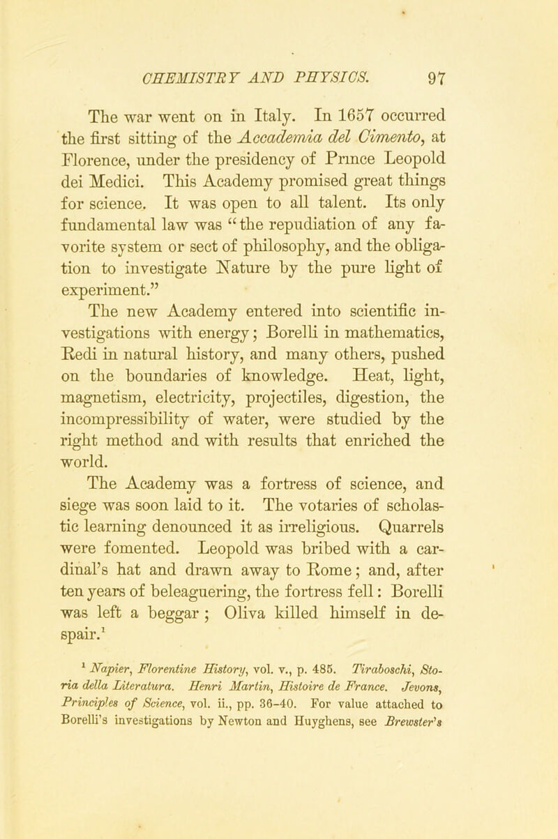 The war went on in Italy. In 1657 occurred the first sitting of the Acoademia del Cimento, at Florence, under the presidency of Prince Leopold dei Medici. This Academy promised great things for science. It was open to all talent. Its only fundamental law was “ the repudiation of any fa- vorite system or sect of philosophy, and the obliga^ tion to investigate Nature by the pure light of experiment.” The new Academy entered into scientific in- vestigations with energy; Borelli in mathematics, Redi in natural history, and many others, pushed on the boundaries of knowledge. Heat, light, magnetism, electricity, projectiles, digestion, the incompressibility of water, were studied by the right method and with results that enriched the world. The Academy was a fortress of science, and siege was soon laid to it. The votaries of scholas- tic learning denounced it as iiTeligious. Quarrels were fomented. Leopold was bribed with a car- dinal’s hat and drawn away to Rome; and, after ten years of beleaguering, the fortress fell: Borelli was left a beggar ; Oliva killed himseK in de- spair.’ * Napier, Florerdine History, vol. v., p. 486. Tiraboschi, Sto- ria della Literatura. Henri Martin, Histoire de France. Jevons, Principles of Science, vol. ii., pp. 36-40. For value attached to Borelli’s investigations by Newton and Huyghens, see Brewster's