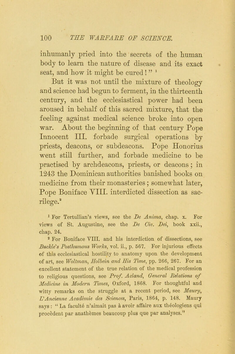 inlmmanly pried into the secrets of the human body to learn the nature of disease and its exact seat, and how it might be cured ! ” ' But it was not until the mixture of theology and science had begun to ferment, in the thirteenth century, and the ecclesiastical power had been aroused in behalf of this sacred mixture, that the feeling against medical science broke into open war. About the beginning of that century Pope Innocent III. forbade surgical operations by priests, deacons, or subdeacons. Pope Honorius went still further, and forbade medicine to be practised by archdeacons, priests, or deacons; in 1243 the Dominican authorities banished books on medicine from their monasteries; somewhat later. Pope Boniface YIII. interdicted dissection as sac- rilege.* 1 For Tertullian’s views, see the De Anima, chap. x. For views of St. Augustine, see the De Civ. Dei, book xxii., chap. 24. ® For Boniface VIII. and his interdiction of dissections, see Buckle's Posthumous Works, vol. ii., p. 66*7. For injurious effects of this ecclesiastical hostility to anatomy upon the development of art, see Woltman, Holbein and His Time, pp. 266, 26V. For an excellent statement of the true relation of the medical profession to religious questions, see Prof. Acland, General Relations of Medicine in Modem Times, Oxford, 1868. For thoughtful and witty remarks on the struggle at a recent period, see Maury, L'Ancienne Academic des Sciences, Paris, 1864, p. 148. Maury says : “ La faculty n’aimait pas ^ avoir affaire aux th6ologiens qui proc6dent par anath^mes beaucoup plus que par analyses.”