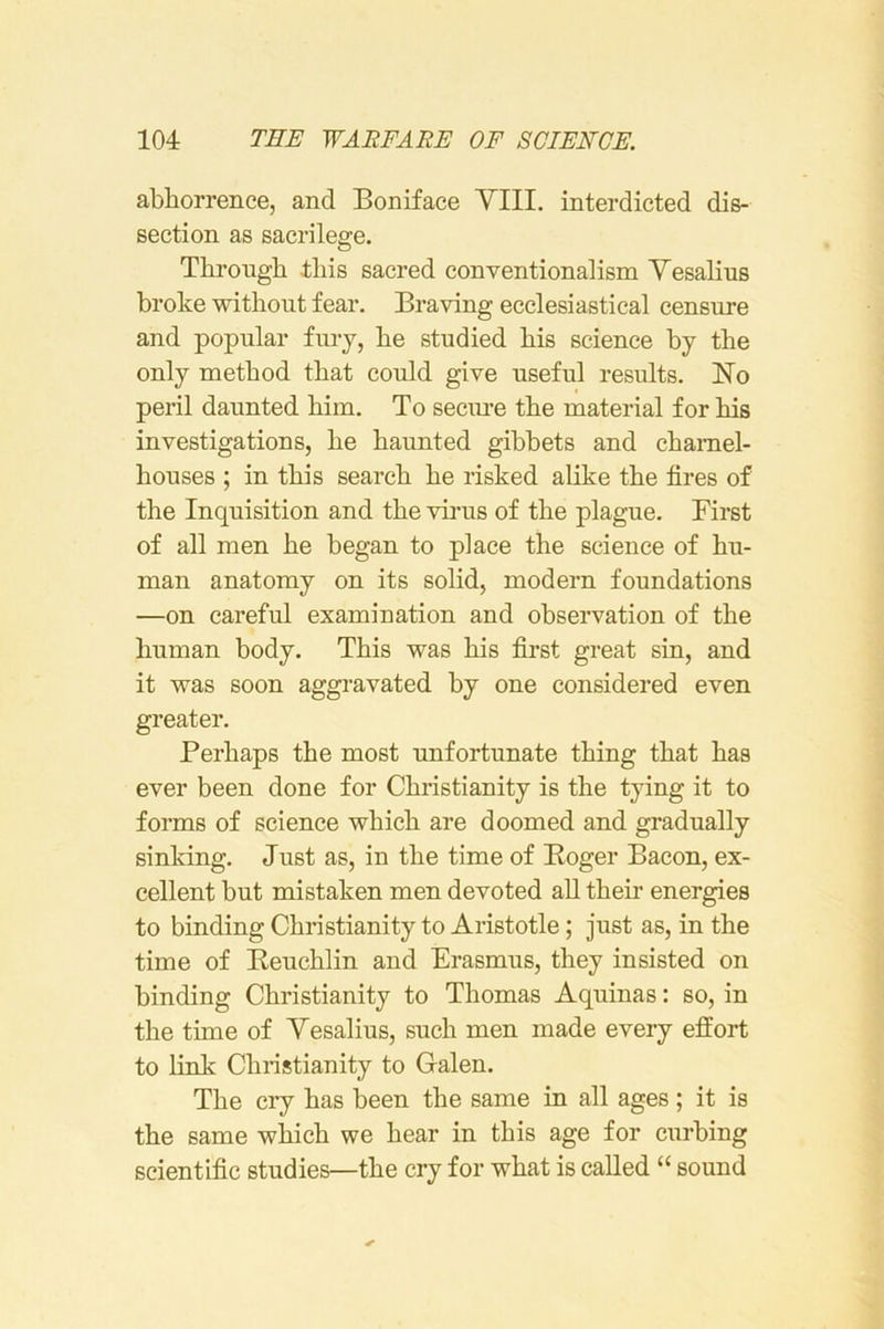 abliorrenee, and Boniface YIII. interdicted dis- section as sacrilege. Through this sacred conventionalism Yesalius broke without fear. Braving ecclesiastical censure and popular fury, he studied his science by the only method that could give useful results. No peril daunted him. To secm’e the material for his investigations, he haunted gibbets and charnel- houses ; in this search he risked alike the fires of the Inquisition and the virus of the plague. First of all men he began to place the science of hu- man anatomy on its solid, modern foundations —on careful examination and observation of the human body. This was his first great sin, and it was soon aggravated by one considered even greater. Perhaps the most unfortunate thing that has ever been done for Christianity is the tying it to forms of science which are doomed and gradually sinking. Just as, in the time of Eoger Bacon, ex- cellent but mistaken men devoted aU them energies to binding Christianity to Aristotle; just as, in the time of Beuchlin and Erasmus, they insisted on binding Christianity to Thomas Aquinas: so, in the time of Yesalius, such men made every effort to link Christianity to Galen. The cry has been the same in all ages; it is the same which we hear in this age for curbing scientific studies—the cry for what is called “ sound