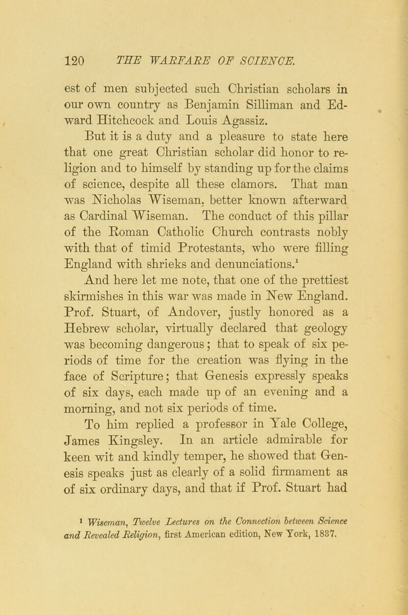 est of men subjected such Christian scholars in our own country as Benjamin Silliman and Ed- ward Hitchcock and Louis Agassiz. But it is a duty and a pleasure to state here that one great Christian scholar did honor to re- ligion and to himself by standing up for the claims of science, despite all these clamors. That man was Nicholas Wiseman, better known afterward as Cardinal Wiseman. The conduct of this pillar of the Roman Catholic Church contrasts nobly with that of timid Protestants, who were filling England with shrieks and denunciations.* And here let me note, that one of the prettiest skirmishes in this war was made in New England. Prof. Stuart, of Andover, justly honored as a Hebrew scholar, virtually declared that geology was becoming dangerous; that to speak of six pe- riods of time for the creation was fiying in the face of Scripture; that Genesis expressly speaks of six days, each made up of an evening and a morning, and not six periods of time. To him replied a professor in Yale College, James Kingsley. In an article admirable for keen wit and kindly temper, he showed that Gen- esis speaks just as clearly of a solid firmament as of six ordinary days, and that if Prof. Stuart had * Wiseman, Twelve Lectures on the Connection between Science and Revealed Religion, first American edition, New York, 1887.