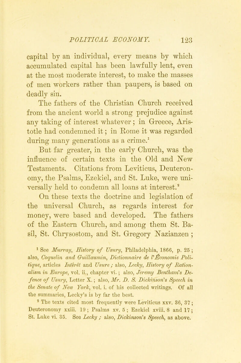 capital by an individual, every means by which accumulated capital has been lawfully lent, even at the most moderate interest, to make the masses of men workers rather than paupers, is based on deadly sin. The fathers of the Christian Chm*ch received from the ancient world a strong prejudice against any taking of interest whatever ; in Greece, Ai*is- totle had condemned it; in Rome it was regarded during many generations as a crime.’ But far greater, in the early Chm’ch, was the influence of certain texts in the Old and New Testaments. Citations from Leviticus, Deuteron- omy, the Psalms, Ezekiel, and St. Luke, were uni- versally held to condemn all loans at interest.* On these texts the doctrine and legislation of the universal Church, as regards interest for money, were based and developed. The fathers of the Eastern Church, and among them St. Ba- sil, St. Chrysostom, and St. Gregory Nazianzeu ; * See Murray., History of Usury, Philadelphia, 1866, p. 26 ; also, Coqtielin and Guillaumin, Dictionnaire de VEconomie Poli- tique, articles InterU and Usure ; also, Lncky, History of Ration- alism in Europe, vol. ii., chapter vi.; also, Jeremy Benthain's De- fence of Usury, Letter X.; also, Mr. D. S. Dickinson's Speech in the Senate of New York, vol. i. of his collected writings. Of all the summaries, Lecky’s is by far the best. * The texts cited most frequently were Levitieus xxv. 36, 37; Deuteronomy xxiii. 19; Psalms xv. 6; Ezekiel xviii. 8 and 17; St. Luke vi. 36. See Lecky ; also, Dickinson's Speech, as above.