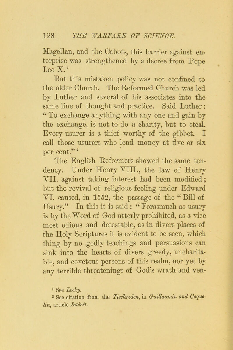 Magellan, and the Cabots, this baiTier against en- terprise was strengthened by a decree from Pope Leo X. ‘ But this mistaken policy was not confined to the older Church. The Reformed Church was led by Luther and several of his associates into the same line of thought and practice. Said Luther : “ To exchange anything with any one and gain by the exchange, is not to do a charity, but to steal. Every usurer is a thief worthy of the gibbet. I call those usurers who lend money at five or six per cent.” “ The English Reformers showed the same ten- dency. Under Henry YIII., the law of Heniy YII. against taking interest had been modified; but the revival of religious feeling under Edward YI. caused, in 1552, the passage of the “ Bill of Usury.” In this it is said : “ Forasmuch as usury is by the Word of God utterly prohibited, as a vice most odious and detestable, as in divers places of the Holy Scriptures it is evident to be seen, which thing by no godly teachings and persuasions can sink into the hearts of divers greedy, uncharita- ble, and covetous persons of this realm, nor yet by any terrible threatenings of God’s wrath and ven- ' See Lecky. ® See citation from the Tiachreden, in Ouillaumin and Cogue- lin, article InterSi.