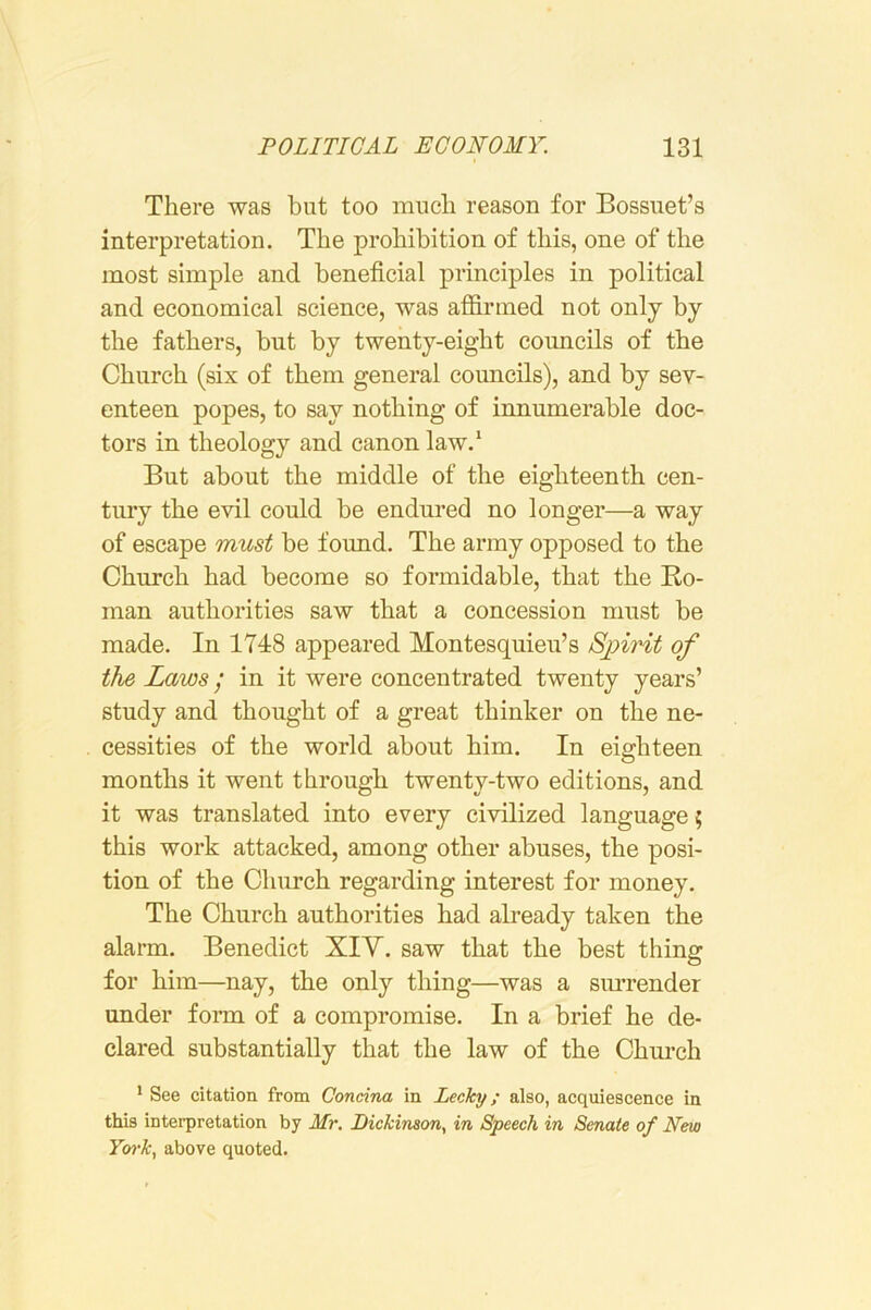 There was but too much reason for Bossiiet’s interpretation. The prohibition of this, one of the most simple and beneficial principles in political and economical science, was afiirmed not only by the fathers, but by twenty-eight councils of the Church (six of them general councils), and by sev- enteen popes, to say nothing of innumerable doc- tors in theology and canon law.* But about the middle of the eighteenth cen- tury the evil could be endured no longer—a way of escape must be found. The army opposed to the Church had become so formidable, that the Ko- man authorities saw that a concession must be made. In 1748 appeared Montesquieu’s Spirit of the Laws / in it were concentrated twenty years’ study and thought of a great thinker on the ne- cessities of the world about him. In eighteen months it went through twenty-two editions, and it was translated into every civilized language; this work attacked, among other abuses, the posi- tion of the Church regarding interest for money. The Church authorities had already taken the alarm. Benedict XIY. saw that the best thing for him—nay, the only thing—was a sm'render under fonn of a compromise. In a brief he de- clared substantially that the law of the Chm’ch ' See citation from Concina in Lecky; also, acquiescence in this interpretation by Mr. Dickinson, in Speech in Senate of New Yo7-k, above quoted.