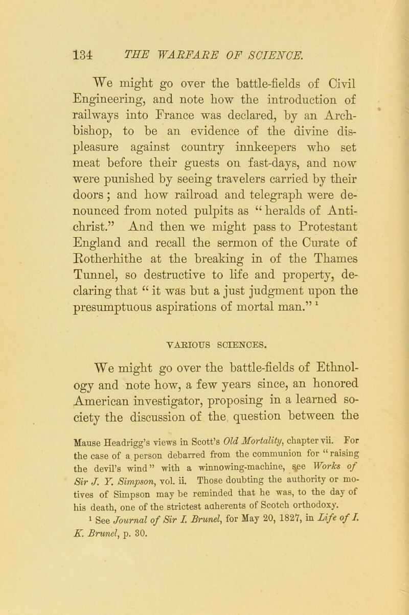 We miglit go over the battle-fields of Civil Engineering, and note how the introduction of railways into France was declared, by an Arch- bishop, to be an evidence of the divine dis- pleasure against country innkeepers who set meat before their guests on fast-days, and now were punished by seeing travelers carried by their doors; and how railroad and telegraph were de- nounced fi’om noted pulpits as “ heralds of Anti- christ.” And then we might pass to Protestant England and recall the sermon of the Ciu’ate of Rotherhithe at the breaking in of the Thames Tunnel, so destructive to life and property, de- claring that “ it was but a just judgment upon the presumptuous aspirations of mortal man.” ‘ vahious sciences. We might go over the battle-fields of Ethnol- ogy and note how, a few years since, an honored American investigator, proposing in a learned so- ciety the discussion of the question between the Mause Headrigg’s views in Scott’s Old Mortality, chapter vii. For the case of a, person debarred from the communion for “ raising the devil’s wind” with a winnowing-machine, ^e Works of Sir J. F. Simpson, vol. ii. Those doubting the authority or mo- tives of Simpson may be reminded that he was, to the day of his death, one of the strictest anherents of Scotch orthodoxy. * See Journal of Sir I. Brunei, for May 20, 1827, in Life of I. K. Brunei, p. 30.