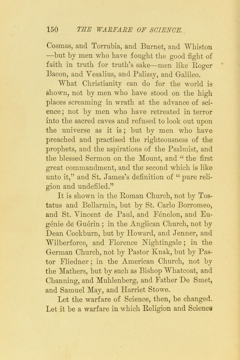 Cosmas, and Torrubia, and Burnet, and Wbiaton —but by men who have fought the good fight of faith in tnith for truth’s sake—men like Koger Bacon, and Yesalius, and Palissy, and Galileo. What Christianity can do for the world is shown, not by men who have stood on the high places screaming in wrath at the advance of sci- ence ; not by men who have retreated in terror into the sacred caves and refused to look out upon the universe as it is; but by men who have preached and practised the righteousness of the prophets, and the aspirations of the Psalmist, and the blessed Sermon on the Mount, and “ the first great commandment, and the second which is like unto it,” and St. James’s definition of “ pure reli- gion and undefiled.” It is shown in the Homan Church, not by Tos- tatus and Bellarmin, but by St. Carlo Borromeo, and St. Yincent de Paul, and Fenelon, and Eu- genie de Guerin; in the Anglican Church, not by Dean Cockbum, but by Howard, and Jenner, and Wilberforce, and Florence Nightingale; in the German Church, not by Pastor Knak, but by Pas- tor Fliedner; in the American Chm’ch, not by the Mathers, but by such as Bishop Whatcoat, and Channing, and Muhlenberg, and Father De Smet, and Samuel May, and Harriet Stowe. Let the warfare of Science, then, be changed. Let it be a warfare in which Heligion and Science