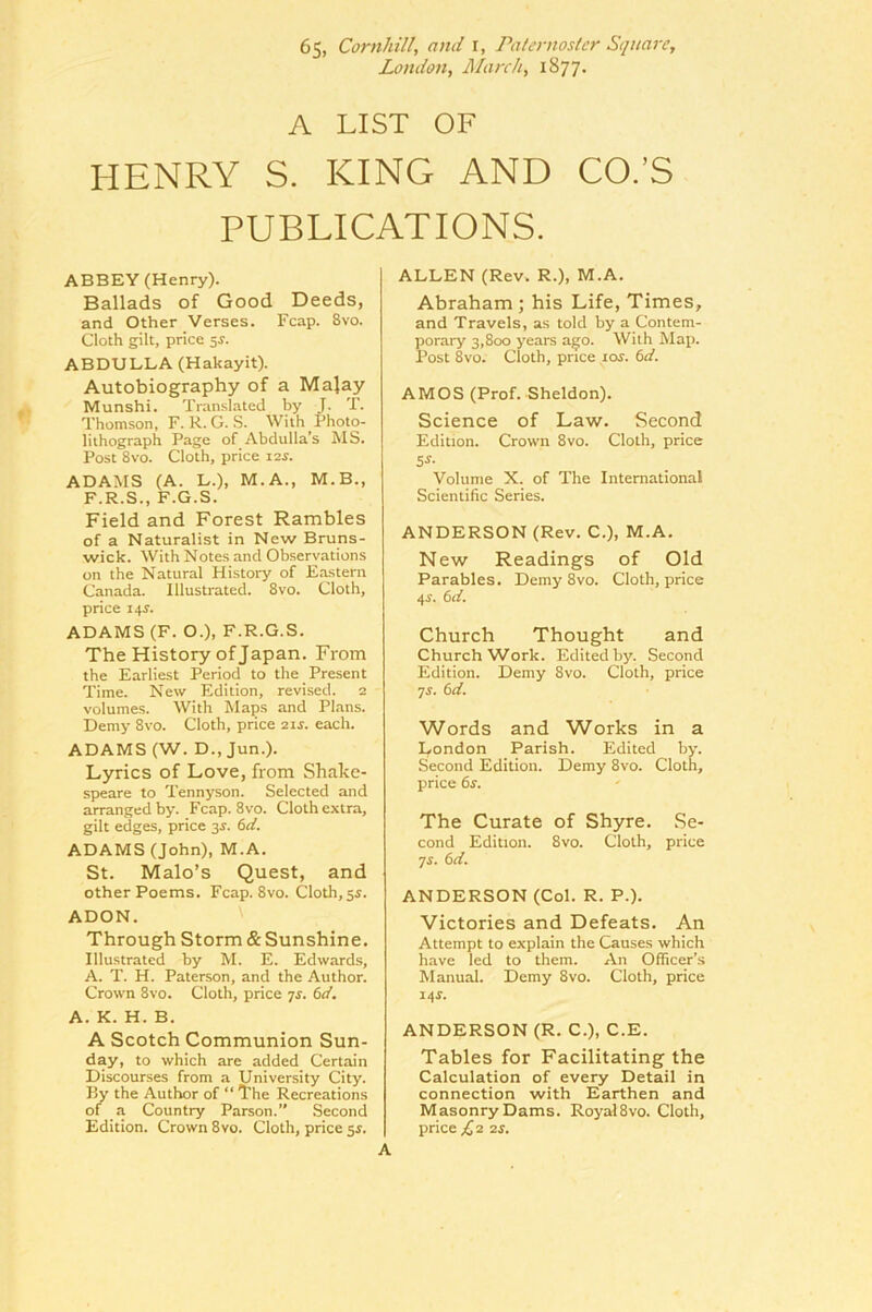 London, March, 1877. A LIST OF HENRY S. KING AND CO.’S PUBLICATIONS. ABBEY (Henry). Ballads of Good Deeds, and Other Verses. Fcap. 8vo. Cloth gilt, price 5J. ABDULLA (Hakayit). Autobiography of a Malay Munshi. Translated by J. T. Thomson, F. R. G. .S. With Fhoto- liihograph Page of Abdulla’s MS. Post 8VO. Cloth, price ler. ADAMS (A. L.), M.A., M.B., F.R.S., F.G.S. Field and Forest Rambles of a Naturalist in New Bruns- wick. With Notes and Observations on the Natural History of Eastern Canada. Illustrated. 8vo. Cloth, price 14J. ADAMS (F. O.), F.R.G.S. The History of Japan. From the Earliest Period to the Present Time. New Edition, revised. 2 volumes. With Maps and Plans. Demy 8vo. Cloth, price 21s. each. ADAMS (W. D., Jun.). Lyrics of Love, from Shake- speare to Tennyson. Selected and arranged by. Fcap. 8vo. Cloth extra, gilt edges, price 3^. 6d. ADAMS (John), M.A. St. Malo’s Quest, and other Poems. Fcap. 8vo. Cloth, 55. ADON. Through Storm & Sunshine. Illustrated by M. E. Edwards, A. T. H. Paterson, and the Author. Crown 8vo. Cloth, price js. 6d. A. K. H. B. A Scotch Communion Sun- day, to which are added Certain Discourses from a University City. By the Author of “ The Recreations of a Country Parson.” Second Edition. Crown 8vo. Cloth, price $s. ALLEN (Rev. R.), M.A. Abraham ; his Life, Times, and Travels, as told by a Contem- porary 3,800 years ago. With Map. Post 8vo. Cloth, price 10s. 6d. AMOS (Prof. Sheldon). Science of Law. Second Edition. Crown 8vo. Cloth, price 5^- Volume X. of The International Scientific Series. ANDERSON (Rev. C.), M.A. New Readings of Old Parables. Demy 8vo. Cloth, price 4i\ 6d. Church Thought and Church Work. Edited by. Second Edition. Demy 8vo. Cloth, price ^s. 6d. Words and Works in a London Parish. Edited by. Second Edition. Demy 8vo. Cloth, price 6r. The Curate of Shyre. Se- cond Edition. 8vo. Cloth, price ^s. 6d. ANDERSON (Col. R. P.). Victories and Defeats. An Attempt to explain the Causes which have led to them. An Officer’s Manual. Demy 8vo. Cloth, price 14^. ANDERSON (R. C.), C.E. Tables for Facilitating the Calculation of every Detail in connection with Earthen and Masonry Dams. RoyalSvo. Cloth, price £2 2S.