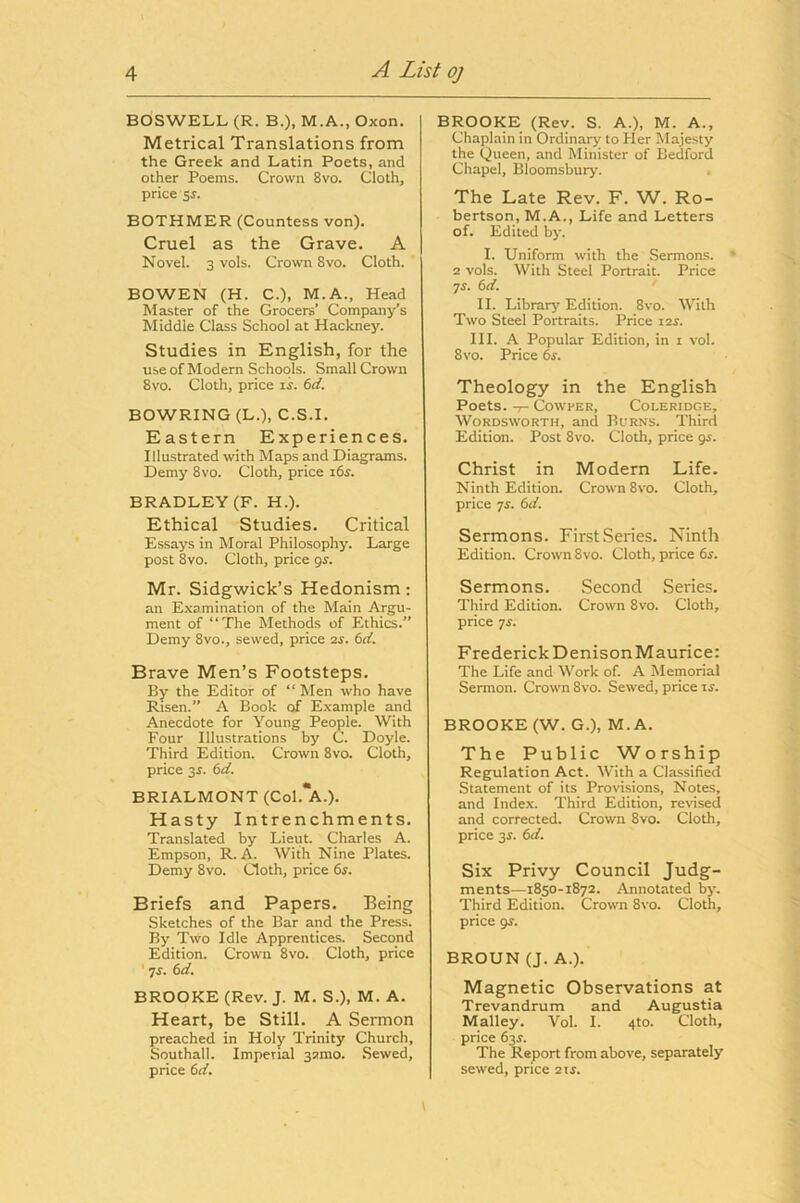 BOSWELL (R. B.), M.A., Oxon. Metrical Translations from the Greek and Latin Poets, and other Poems. Crown 8vo. Cloth, price 5r. BOTHMER (Countess von). Cruel as the Grave. A Novel. 3 vols. Crown 8vo. Cloth. BOWEN (H. C.), M.A., Head Master of the Grocers’ Company’s Middle Class School at Hackney. Studies in English, for the use of Modern Schools. Small Crown 8vo. Cloth, price li. (id. BOWRING (L.), C.S.l. Eastern Experiences. Illustrated with Maps and Diagrams. Demy 8vo. Cloth, price I6^. BRADLEY (F. H.). Ethical Studies. Critical Essays in Moral Philosophy. Large post 8vo. Cloth, price gs. Mr. Sidgwick’s Hedonism: an E.\amination of the Main Argu- ment of “The Methods of Ethics.” Demy 8vo., sewed, price 2s. 6d. Brave Men’s Footsteps. By the Editor of “ Men who have Risen.” A Book of Example and Anecdote for Young People. With Four Illustrations by C. Doyle. Third Edition. Crown 8vo. Cloth, price 3J. 6d. BRIALMONT (Col.*A.). Hasty Intrenchments. Translated by Lieut. Charles A. Empson, R. A. With Nine Plates. Demy 8vo. Cloth, price 6j. Briefs and Papers. Being Sketches of the Bar and the Press. By Two Idle Apprentices. Second Edition. Crown 8vo. Cloth, price ' ^s. 6d. BROOKE (Rev. J. M. S.), M. A. Heart, be Still. A Sermon preached in Holy Trinity Church, Southall. Imperial 3amo. Sewed, price 6d. BROOKE (Rev. S. A.), M. A., Chaplain in Ordinarj' to Her Majesty the Queen, and Minister of Bedford Chapel, Bloomsbury. The Late Rev. F. W. Ro- bertson, M.A., Life and Letters of. Edited by. I. Uniform with the Sermons. 2 vols. With Steel Portrait. Price ^s. (id. ' II. Library Edition. 8vo. With Two Steel Portraits. Price I2r. III. A Popular Edition, in i vol. 8vo. Price 6f. Theology in the English Poets, -r- CowpER, Coleridge, Wordsworth, and Burns. Third Edition. Post 8vo. Cloth, price gs. Christ in Modern Life. Ninth Edition. Crown 8vo. Cloth, price yj. (id. Sermons. First Series. Ninth Edition. Crown 8vo. Cloth, price 6j. Sermons. Second Series. Third Edition. Crown 8vo. Cloth, price yj. Frederick Denison Maurice: The Life and Work of. A Memorial Sermon. Crown 8vo. Sewed, price is. BROOKE (W. G.), M. A. The Public Worship Regulation Act. With a Classified Statement of its Provisions, Notes, and Inde.\. Third Edition, rerised and corrected. Crown 8vo. Cloth, price 3J. 6d. Six Privy Council Judg- ments—1850-i8y2. Annotated by. Third Edition. Crown 8vo. Cloth, price 9J. BROUN (J. A.). Magnetic Observations at Trevandrum and Augustia Malley. Vol. I. 4to. Cloth, price 63^. The Report from above, separately sewed, price 2tr.