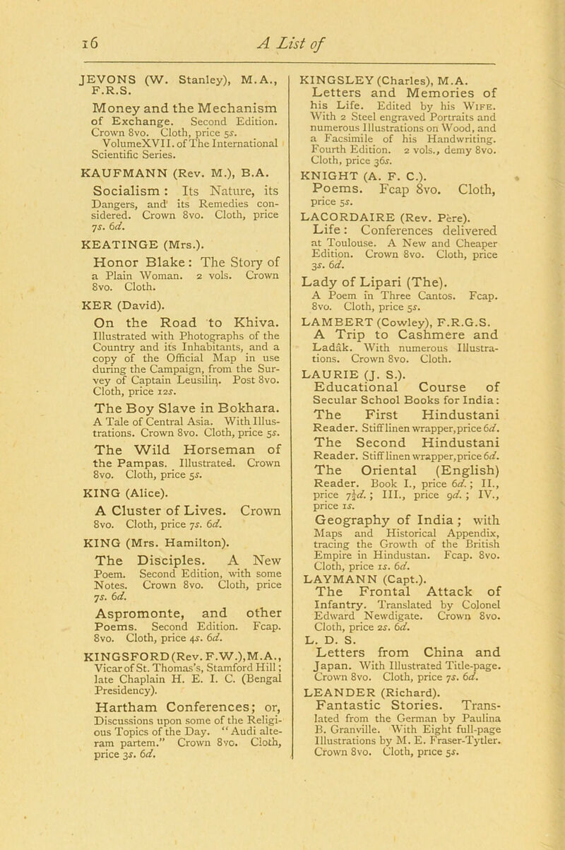 JEVONS (W. Stanley), M.A., F.R.S. Money and the Mechanism of Exchange. Second Edition. Crown 8vo. Cloth, price 5^. VoIumeXVII. of The International Scientific Series. KAUFMANN (Rev. M.), B.A. Socialism: Its Nature, its Dangers, and its Remedies con- sidered. Crown 8vo. Cloth, price yj. (id. KEATINGE (Mrs.). Honor Blake : The Story of a Plain Woman. 2 vols. Crown 8vo. Cloth. KER (David). On the Road to Khiva. Illustrated with Photo^aphs of the Country and its Inhabitants, and a copy of the Official Map in use during the Campaign, from the Sur- vey of Captain Leusilii^. Post 8vo. Cloth, price i2r. The Boy Slave in Bokhara. A Tale of Central Asia. With Illus- trations. Crown 8vo. Cloth, price sr. The Wild Horseman of the Pampas. Illustrated. Crown 8vo. Cloth, price 5s. KING (Alice). A Cluster of Lives. Crown 8vo. Cloth, price yr. 6d. KING (Mrs. Hamilton). The Disciples. A New Poem. Second Edition, with some Notes. Crown 8vo. Cloth, price yr. 6d. Aspromonte, and other Poems. Second Edition. Fcap. 8vo. Cloth, price 4r. 6d. KINGSFORD(Rev.F.W.),M.A., Vicarof St. Thomas’s, Stamford Hill; late Chaplain H. E. I. C. (Bengal Presidency). Hartham Conferences; or. Discussions upon some of the Religi- ous Topics of the Day. “ Audi alte- ram partem.” Crown 8vo. Cloth, price 3J. 6d. KINGSLEY (Charles), M.A. Letters and Memories of his Life. Edited by his Wife. With 2 Steel engraved Portraits and numerous Illustrations on Wood, and a Facsimile of his Handwriting. Fourth Edition. 2 vols., demy 8vo. Cloth, price 36^. KNIGHT (A. F. C.). Poems. Fcap 8vo. Cloth, price 5r. LACORDAIRE (Rev. Pere). Life: Conferences delivered at Toulouse. A New and Cheaper Edition. Crown 8vo. Cloth, price 3s. 6d. Lady of Lipari (The). A Poem in Three Cantos. Fcap. 8vo. Cloth, price 3s. LAMBERT (Cowley), F.R.G.S. A Trip to Cashmere and Ladak. With numerous Illustra- tions. Crown 8vo. Cloth. LAURIE Q. S.). Educational Course of Secular School Books for India: The First Hindustani Reader. Stiff linen wrapper, price 6«/. The Second Hindustani Reader. Stiff linen wrapper, price The Oriental (English) Reader. Book I., price 6d.; II., price y^d. ; III., price gd. ; IV., price IS. Geography of India ; with Maps and Historical Appendix, tracing the Growth of the British Empire in Hindustan. Fcap. 8vo. Cloth, price is. 6d. LAYMANN (Capt.). The Frontal Attack of Infantry. Translated by Colonel Edward Newdigate. Crown 8vo. Cloth, price 2S. 6d. L. D. S. Letters from China and Japan. With Illustrated Title-page. Crown 8vo. Cloth, price ys. 6d. LEANDER (Richard). Fantastic Stories. Trans- lated from the German by Paulina B. Granville. With Eight full-page Illustrations by M. E. Fraser-Tj'tler. Crown 8vo. Cloth, price 3s.