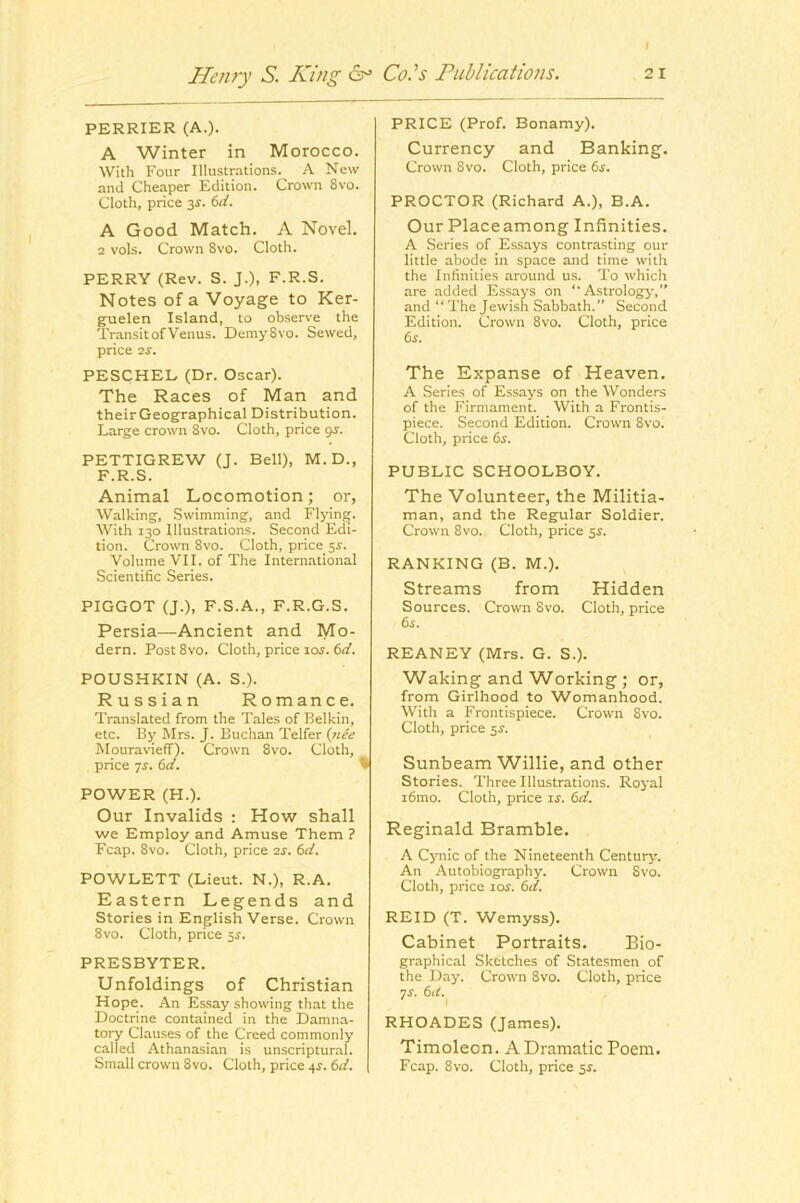 I Henry S. King Co.’s Publications. 21 PERRIER (A.). A Winter in Morocco. With Four Illustrations. A New and Cheaper Edition. Crown 8vo. Cloth, price 3^. (id. A Good Match. A Novel. 2 vols. Crown 8vo. Cloth. PERRY (Rev. S. J.), F.R.S. Notes of a Voyage to Ker- guelen Island, to obser\’e the Transit of Venus. DemySvo. Sewed, price 2J. PESCHEL (Dr. Oscar). The Races of Man and theirGeographical Distribution. Large crown 8vo. Cloth, price <js. PETTIGREW (J. Bell), M.D., F.R.S. Animal Locomotion; or, Walking, Swimming, and Flying. With 130 Illustrations. Second Edi- tion. Crown 8vo. Cloth, price 5^. Volume VII. of The International Scientific Series. PIGGOT (J.), F.S.A., F.R.G.S. Persia—Ancient and Mo- dern. Post 8vo. Cloth, price loj. (id. POUSHKIN (A. S.). Russian Romance. Translated from the Tales of Belkin, etc. By !Mrs. J. Buchan Telfer (iiCe Mouravieff). Crown 8vo. Cloth, price ^s. 6d. % POWER (H.). Our Invalids : How shall we Employ and Amuse Them ? Fcap. 8VO. Cloth, price 2S. 6d. POWLETT (Lieut. N.), R.A. Eastern Legends and Stories in English Verse. Crown 8vo. Cloth, price 5^. PRESBYTER. Unfoldings of Christian Hope. An Essay showing that the Doctrine contained in the Damna- tory Clauses of the Creed commonly called Athanasian is unscriptural. Small crown 8vo. Cloth, price 4J. 6d. PRICE (Prof. Bonamy). Currency and Banking. Crown 8vo. Cloth, price 6s. PROCTOR (Richard A.), B.A. Our Placeamong Infinities. A Series of Essays contrasting our little abode in space and time with the Infinities around us. To which are added Es.says on ‘‘Astrology,” and “ The Jewish Sabbath.” Second Edition. Crown 8vo. Cloth, price 6s. The Expanse of Heaven. A Series of Essays on the Wonders of the Firmament. With a Frontis- piece. Second Edition. Crown 8vo. Cloth, price 6s. PUBLIC SCHOOLBOY. The Volunteer, the Militia- man, and the Regular Soldier. Crown 8vo. Cloth, price $s. RANKING (B. M.), Streams from Hidden Sources. Crown 8vo. Cloth, price 6s. REANEY (Mrs. G. S.). Waking and Working; or, from Girlhood to Womanhood. With a Frontispiece. Crown 8vo. Cloth, price 5^. Sunbeam Willie, and other Stories. Three Illustrations. Roj'al i6mo. Cloth, price is. 6d. Reginald Bramble. A Cynic of the Nineteenth Century'. An Autobiography. Crown 8vo. Cloth, price loj. 6d. REID (T. Wemyss). Cabinet Portraits. Bio- graphical Sketches of Statesmen of the Day. Crown 8vo. Cloth, price 7s. 6it. I RHOADES (James), Timoleon. A Dramatic Poem. Fcap. 8vo. Cloth, price sj.