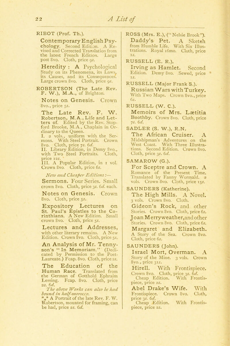 / A List of 22 RIBOT (Prof. Th.). Contemporary English Psy- chology. Second Edition. A Re- vised and Corrected Translation from the latest French Edition. Large post 8vo. Cloth, price gr. Heredity ; A Psychological Study on its Phenomena, its Laws^ its Causes, and its Consequences. Large crown 8vo. Cloth, price gr. ROBERTSON (The Late Rev. F. W.), M.A., of Brighton. Notes on Genesis. Crown 8vo., price ss. The Late Rev. F. W. Robertson, M.A., Life and Let- ters of. Edited by the Rev. Stop- ford Brooke, M.A., Chaplain in Or- dinary to the Queen. I. 2 vols., uniform with the Ser- mons. With Steel Portrait. Crown 8vo. Cloth, price js. 6ci. II. Library Edition, in Demy 8vo., with Two Steel Portraits. Cloth, price 12S. ' III. A Popular Edition, in i vol. Crown 8vo. Cloth, price 6s. Netu and Cheaper Editions:— Sermons. Four Series. Small crown 8vo. Cloth, price 3^. 6d. each. Notes on Genesis. Crown 8vo. Cloth, price 5J. Expository Lectures on St. Paul’s Epistles to the Co- rinthians. A New Edition. Small crown 8vo. Cloth, price sr. Lectures and Addresses, with other literary remains. A New Edition. Crown 8vo. Cloth, price sr. An Analysis of Mr. Tenny- son’s “ In Memoriam.” (Dedi- cated by Permission to the Poet- Laureate.) Fcap. 8vo. Cloth, price 2J. The Education of the Human Race. Translated from the German of Gotthold Ephraim Lessing. Fcap. 8vo. Cloth, price 2s. 6d. The above iVorks can also be had hound in half-morocco. A Portrait of the late Rev. F. W. Robertson, mounted for framing, can be had, price 2s. 6d. ROSS (Mrs. E.), (“Nelsie Brook”). Daddy’s Pet. A Sketeh frorn Humble Life. With Six Illus- trations. Royal i6mo. Cloth, price ir. RUSSELL (E. R.). Irving as Hamlet. Second Edition. Demy 8vo. Sewed, price * IS. RUSSELL (Major Frank S.). Russian Wars with Turkey. With Two Maps. Crown 8vo., price 6s. RUSSELL (W. C.). Memoirs of Mrs. Laetitia Boothby. Crown 8vo. Cloth, price js. 6d. SADLER (S. W.), R.N. The African Cruiser, A Midshipman’s Adventures on the West Coast. With Three Illustra- tions. Second Edition. Crown 8vo. Cloth, price 3r. 6d. SAMAROW (G.). For Sceptre and Crown. A Romance of the Present Time. Translated by Fanny Wormald. 2 vols. Crown 8vo. Cloth, price isi. SAUNDERS (Katherine). The High Mills. A Novel. 3 vols. Crown 8vo. Cloth. Gideon’s Rock, and other Stories. Crown 8vo. Cloth, price 6s. Joan M erry weather,and other Stories. Crown 8vo. Cloth, price 6s. Margaret and Elizabeth. A Stoiy' of the Sea. Crown 8vo. Cloth, price 6r. SAUNDERS (John). Israel Mort, Overman. A Story of the Mine. 3 vols. Crown 8vo., price 3ir. Hirell. With Frontispiece. Crown 8vo. Cloth, price 3^. 6d. Cheap Edition. With Frontis- piece, price 2S. Abel Drake’s Wife. With Frontispiece. Crown 8vo. Cloth, price 2S. 6d. Cheap Edition. With Frontis- piece, price 2S.